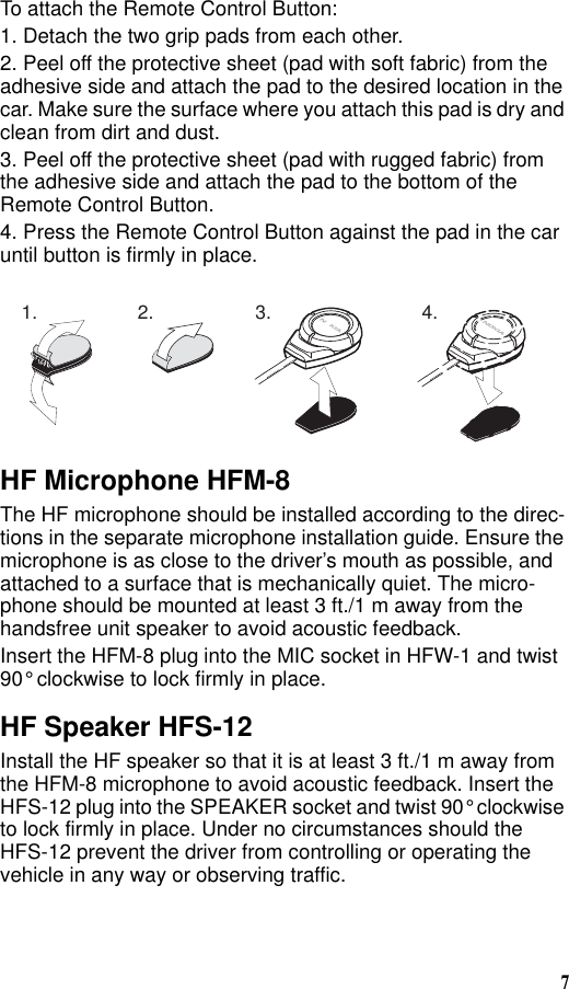 7To attach the Remote Control Button:1. Detach the two grip pads from each other.2. Peel off the protective sheet (pad with soft fabric) from the adhesive side and attach the pad to the desired location in the car. Make sure the surface where you attach this pad is dry and clean from dirt and dust.3. Peel off the protective sheet (pad with rugged fabric) from the adhesive side and attach the pad to the bottom of the Remote Control Button.4. Press the Remote Control Button against the pad in the car until button is firmly in place.HF Microphone HFM-8The HF microphone should be installed according to the direc-tions in the separate microphone installation guide. Ensure the microphone is as close to the driver’s mouth as possible, and attached to a surface that is mechanically quiet. The micro-phone should be mounted at least 3 ft./1 m away from the handsfree unit speaker to avoid acoustic feedback.Insert the HFM-8 plug into the MIC socket in HFW-1 and twist 90° clockwise to lock firmly in place.HF Speaker HFS-12Install the HF speaker so that it is at least 3 ft./1 m away from the HFM-8 microphone to avoid acoustic feedback. Insert the HFS-12 plug into the SPEAKER socket and twist 90° clockwise to lock firmly in place. Under no circumstances should the HFS-12 prevent the driver from controlling or operating the vehicle in any way or observing traffic.1. 2. 3. 4.