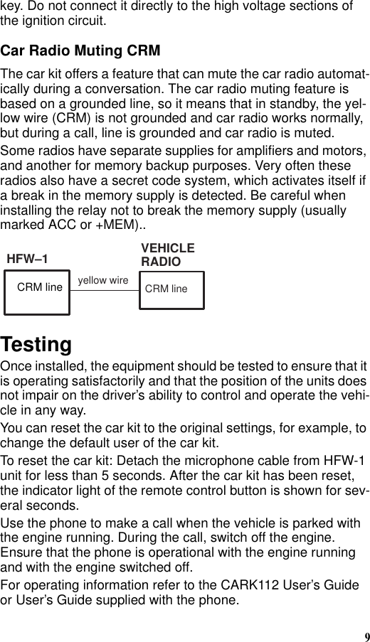 9key. Do not connect it directly to the high voltage sections of the ignition circuit.Car Radio Muting CRMThe car kit offers a feature that can mute the car radio automat-ically during a conversation. The car radio muting feature is based on a grounded line, so it means that in standby, the yel-low wire (CRM) is not grounded and car radio works normally, but during a call, line is grounded and car radio is muted.Some radios have separate supplies for amplifiers and motors, and another for memory backup purposes. Very often these radios also have a secret code system, which activates itself if a break in the memory supply is detected. Be careful when installing the relay not to break the memory supply (usually marked ACC or +MEM)..TestingOnce installed, the equipment should be tested to ensure that it is operating satisfactorily and that the position of the units does not impair on the driver’s ability to control and operate the vehi-cle in any way.You can reset the car kit to the original settings, for example, to change the default user of the car kit.To reset the car kit: Detach the microphone cable from HFW-1 unit for less than 5 seconds. After the car kit has been reset, the indicator light of the remote control button is shown for sev-eral seconds.Use the phone to make a call when the vehicle is parked with the engine running. During the call, switch off the engine. Ensure that the phone is operational with the engine running and with the engine switched off. For operating information refer to the CARK112 User’s Guide or User’s Guide supplied with the phone.VEHICLERADIOyellow wire CRM lineHFW–1CRM line
