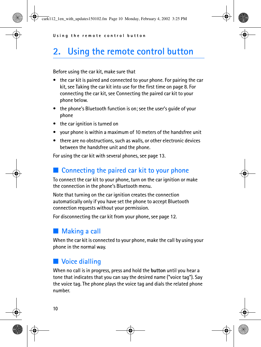 Using the remote control button102. Using the remote control buttonBefore using the car kit, make sure that •the car kit is paired and connected to your phone. For pairing the car kit, see Taking the car kit into use for the first time on page 8. For connecting the car kit, see Connecting the paired car kit to your phone below.•the phone’s Bluetooth function is on; see the user’s guide of your phone•the car ignition is turned on•your phone is within a maximum of 10 meters of the handsfree unit•there are no obstructions, such as walls, or other electronic devices between the handsfree unit and the phone.For using the car kit with several phones, see page 13.■Connecting the paired car kit to your phoneTo connect the car kit to your phone, turn on the car ignition or make the connection in the phone’s Bluetooth menu. Note that turning on the car ignition creates the connection automatically only if you have set the phone to accept Bluetooth connection requests without your permission.For disconnecting the car kit from your phone, see page 12.■Making a callWhen the car kit is connected to your phone, make the call by using your phone in the normal way. ■Voice diallingWhen no call is in progress, press and hold the button until you hear a tone that indicates that you can say the desired name (&quot;voice tag&quot;). Say the voice tag. The phone plays the voice tag and dials the related phone number. cark112_1en_with_updates150102.fm  Page 10  Monday, February 4, 2002  3:25 PM