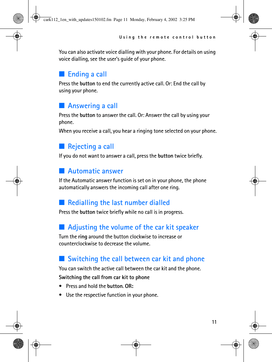 Using the remote control button11You can also activate voice dialling with your phone. For details on using voice dialling, see the user’s guide of your phone.■Ending a callPress the button to end the currently active call. Or: End the call by using your phone.■Answering a callPress the button to answer the call. Or: Answer the call by using your phone.When you receive a call, you hear a ringing tone selected on your phone.■Rejecting a callIf you do not want to answer a call, press the button twice briefly.■Automatic answerIf the Automatic answer function is set on in your phone, the phone automatically answers the incoming call after one ring.■Redialling the last number dialledPress the button twice briefly while no call is in progress.■Adjusting the volume of the car kit speakerTurn the ring around the button clockwise to increase or counterclockwise to decrease the volume. ■Switching the call between car kit and phoneYou can switch the active call between the car kit and the phone.Switching the call from car kit to phone•Press and hold the button. OR: •Use the respective function in your phone.cark112_1en_with_updates150102.fm  Page 11  Monday, February 4, 2002  3:25 PM