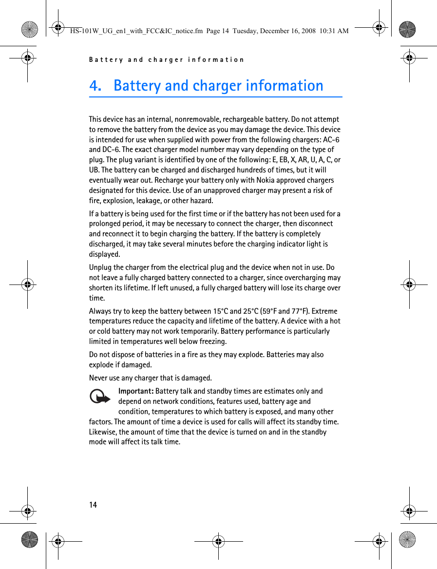 Battery and charger information144. Battery and charger informationThis device has an internal, nonremovable, rechargeable battery. Do not attempt to remove the battery from the device as you may damage the device. This device is intended for use when supplied with power from the following chargers: AC-6 and DC-6. The exact charger model number may vary depending on the type of plug. The plug variant is identified by one of the following: E, EB, X, AR, U, A, C, or UB. The battery can be charged and discharged hundreds of times, but it will eventually wear out. Recharge your battery only with Nokia approved chargers designated for this device. Use of an unapproved charger may present a risk of fire, explosion, leakage, or other hazard.If a battery is being used for the first time or if the battery has not been used for a prolonged period, it may be necessary to connect the charger, then disconnect and reconnect it to begin charging the battery. If the battery is completely discharged, it may take several minutes before the charging indicator light is displayed.Unplug the charger from the electrical plug and the device when not in use. Do not leave a fully charged battery connected to a charger, since overcharging may shorten its lifetime. If left unused, a fully charged battery will lose its charge over time.Always try to keep the battery between 15°C and 25°C (59°F and 77°F). Extreme temperatures reduce the capacity and lifetime of the battery. A device with a hot or cold battery may not work temporarily. Battery performance is particularly limited in temperatures well below freezing.Do not dispose of batteries in a fire as they may explode. Batteries may also explode if damaged.Never use any charger that is damaged.Important: Battery talk and standby times are estimates only and depend on network conditions, features used, battery age and condition, temperatures to which battery is exposed, and many other factors. The amount of time a device is used for calls will affect its standby time. Likewise, the amount of time that the device is turned on and in the standby mode will affect its talk time.HS-101W_UG_en1_with_FCC&amp;IC_notice.fm  Page 14  Tuesday, December 16, 2008  10:31 AM