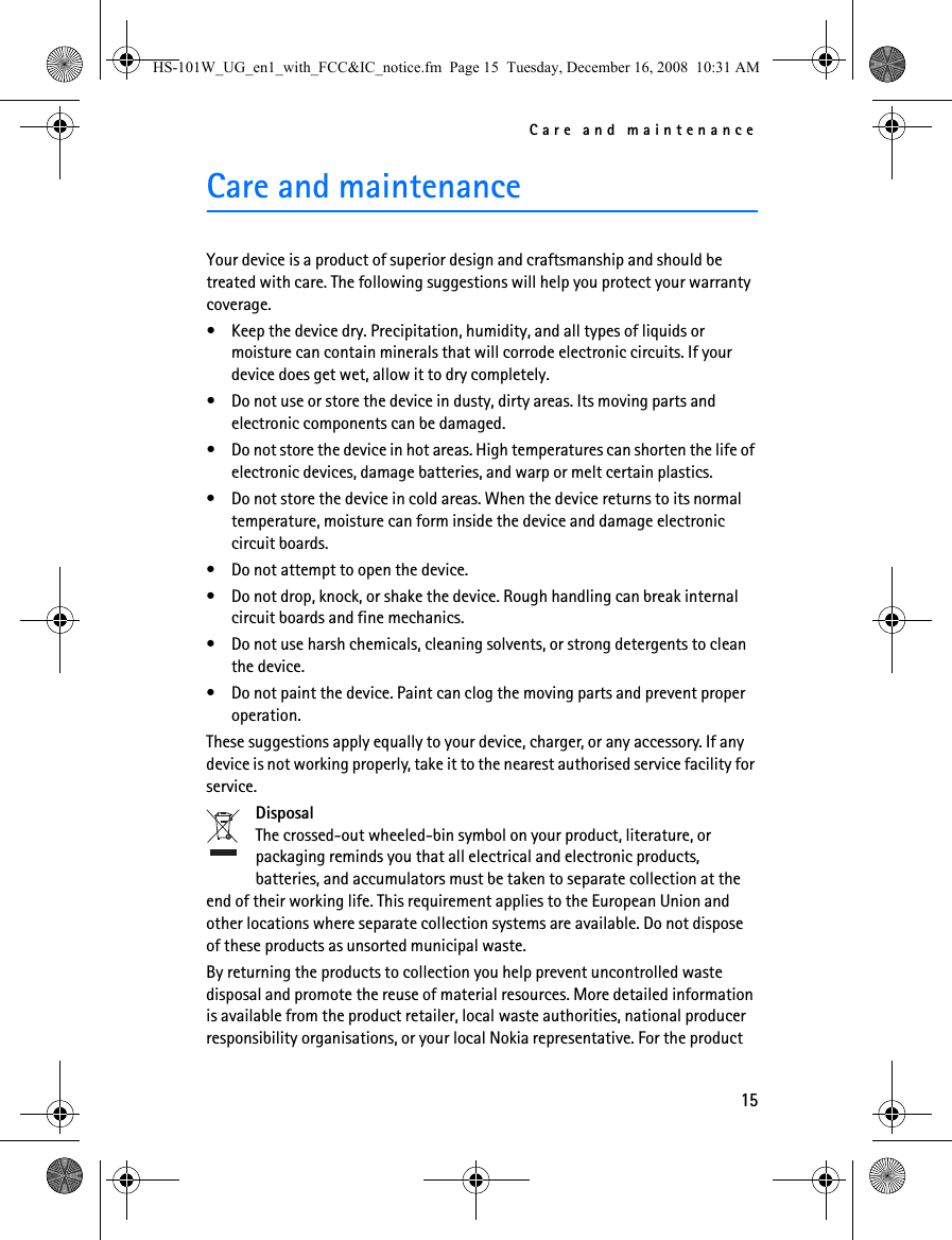Care and maintenance15Care and maintenanceYour device is a product of superior design and craftsmanship and should be treated with care. The following suggestions will help you protect your warranty coverage.• Keep the device dry. Precipitation, humidity, and all types of liquids or moisture can contain minerals that will corrode electronic circuits. If your device does get wet, allow it to dry completely.• Do not use or store the device in dusty, dirty areas. Its moving parts and electronic components can be damaged.• Do not store the device in hot areas. High temperatures can shorten the life of electronic devices, damage batteries, and warp or melt certain plastics.• Do not store the device in cold areas. When the device returns to its normal temperature, moisture can form inside the device and damage electronic circuit boards.• Do not attempt to open the device.• Do not drop, knock, or shake the device. Rough handling can break internal circuit boards and fine mechanics.• Do not use harsh chemicals, cleaning solvents, or strong detergents to clean the device.• Do not paint the device. Paint can clog the moving parts and prevent proper operation.These suggestions apply equally to your device, charger, or any accessory. If any device is not working properly, take it to the nearest authorised service facility for service.DisposalThe crossed-out wheeled-bin symbol on your product, literature, or packaging reminds you that all electrical and electronic products, batteries, and accumulators must be taken to separate collection at the end of their working life. This requirement applies to the European Union and other locations where separate collection systems are available. Do not dispose of these products as unsorted municipal waste.By returning the products to collection you help prevent uncontrolled waste disposal and promote the reuse of material resources. More detailed information is available from the product retailer, local waste authorities, national producer responsibility organisations, or your local Nokia representative. For the product HS-101W_UG_en1_with_FCC&amp;IC_notice.fm  Page 15  Tuesday, December 16, 2008  10:31 AM