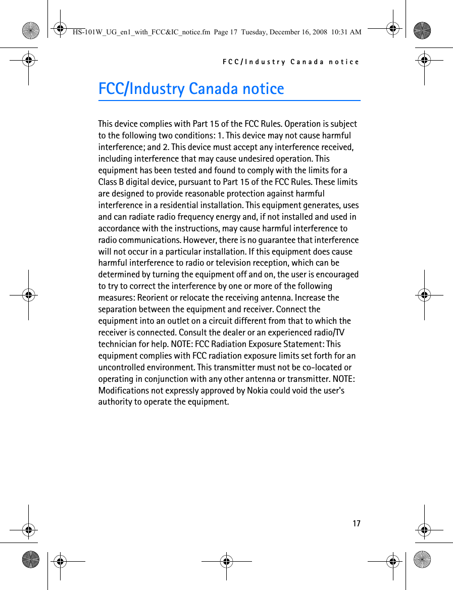 FCC/Industry Canada notice17FCC/Industry Canada noticeThis device complies with Part 15 of the FCC Rules. Operation is subject to the following two conditions: 1. This device may not cause harmful interference; and 2. This device must accept any interference received, including interference that may cause undesired operation. This equipment has been tested and found to comply with the limits for a Class B digital device, pursuant to Part 15 of the FCC Rules. These limits are designed to provide reasonable protection against harmful interference in a residential installation. This equipment generates, uses and can radiate radio frequency energy and, if not installed and used in accordance with the instructions, may cause harmful interference to radio communications. However, there is no guarantee that interference will not occur in a particular installation. If this equipment does cause harmful interference to radio or television reception, which can be determined by turning the equipment off and on, the user is encouraged to try to correct the interference by one or more of the following measures: Reorient or relocate the receiving antenna. Increase the separation between the equipment and receiver. Connect the equipment into an outlet on a circuit different from that to which the receiver is connected. Consult the dealer or an experienced radio/TV technician for help. NOTE: FCC Radiation Exposure Statement: This equipment complies with FCC radiation exposure limits set forth for an uncontrolled environment. This transmitter must not be co-located or operating in conjunction with any other antenna or transmitter. NOTE: Modifications not expressly approved by Nokia could void the user&apos;s authority to operate the equipment.HS-101W_UG_en1_with_FCC&amp;IC_notice.fm  Page 17  Tuesday, December 16, 2008  10:31 AM