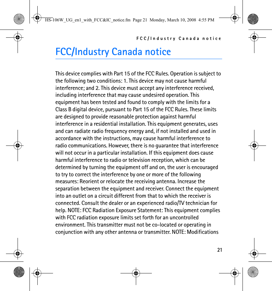 FCC/Industry Canada notice21FCC/Industry Canada noticeThis device complies with Part 15 of the FCC Rules. Operation is subject to the following two conditions: 1. This device may not cause harmful interference; and 2. This device must accept any interference received, including interference that may cause undesired operation. This equipment has been tested and found to comply with the limits for a Class B digital device, pursuant to Part 15 of the FCC Rules. These limits are designed to provide reasonable protection against harmful interference in a residential installation. This equipment generates, uses and can radiate radio frequency energy and, if not installed and used in accordance with the instructions, may cause harmful interference to radio communications. However, there is no guarantee that interference will not occur in a particular installation. If this equipment does cause harmful interference to radio or television reception, which can be determined by turning the equipment off and on, the user is encouraged to try to correct the interference by one or more of the following measures: Reorient or relocate the receiving antenna. Increase the separation between the equipment and receiver. Connect the equipment into an outlet on a circuit different from that to which the receiver is connected. Consult the dealer or an experienced radio/TV technician for help. NOTE: FCC Radiation Exposure Statement: This equipment complies with FCC radiation exposure limits set forth for an uncontrolled environment. This transmitter must not be co-located or operating in conjunction with any other antenna or transmitter. NOTE: Modifications HS-106W_UG_en1_with_FCC&amp;IC_notice.fm  Page 21  Monday, March 10, 2008  4:55 PM