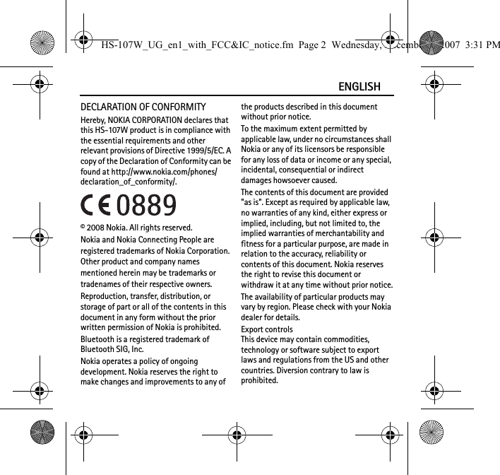 ENGLISHDECLARATION OF CONFORMITYHereby, NOKIA CORPORATION declares that this HS-107W product is in compliance with the essential requirements and other relevant provisions of Directive 1999/5/EC. A copy of the Declaration of Conformity can be found at http://www.nokia.com/phones/declaration_of_conformity/.© 2008 Nokia. All rights reserved.Nokia and Nokia Connecting People are registered trademarks of Nokia Corporation. Other product and company names mentioned herein may be trademarks or tradenames of their respective owners.Reproduction, transfer, distribution, or storage of part or all of the contents in this document in any form without the prior written permission of Nokia is prohibited.Bluetooth is a registered trademark of Bluetooth SIG, Inc.Nokia operates a policy of ongoing development. Nokia reserves the right to make changes and improvements to any of the products described in this document without prior notice.To the maximum extent permitted by applicable law, under no circumstances shall Nokia or any of its licensors be responsible for any loss of data or income or any special, incidental, consequential or indirect damages howsoever caused.The contents of this document are provided &quot;as is&quot;. Except as required by applicable law, no warranties of any kind, either express or implied, including, but not limited to, the implied warranties of merchantability and fitness for a particular purpose, are made in relation to the accuracy, reliability or contents of this document. Nokia reserves the right to revise this document or withdraw it at any time without prior notice.The availability of particular products may vary by region. Please check with your Nokia dealer for details.Export controlsThis device may contain commodities, technology or software subject to export laws and regulations from the US and other countries. Diversion contrary to law is prohibited.HS-107W_UG_en1_with_FCC&amp;IC_notice.fm  Page 2  Wednesday, December 5, 2007  3:31 PM