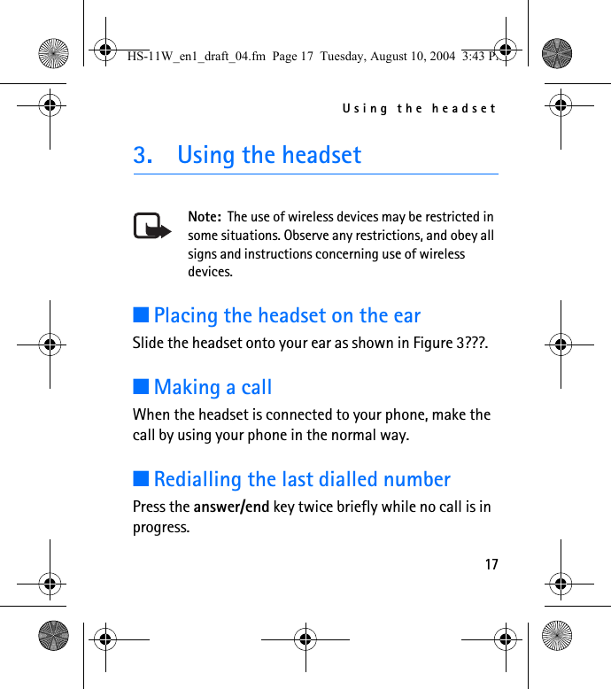 Using the headset173. Using the headsetNote:  The use of wireless devices may be restricted in some situations. Observe any restrictions, and obey all signs and instructions concerning use of wireless devices.■Placing the headset on the earSlide the headset onto your ear as shown in Figure 3???.■Making a callWhen the headset is connected to your phone, make the call by using your phone in the normal way. ■Redialling the last dialled numberPress the answer/end key twice briefly while no call is in progress.HS-11W_en1_draft_04.fm  Page 17  Tuesday, August 10, 2004  3:43 PM