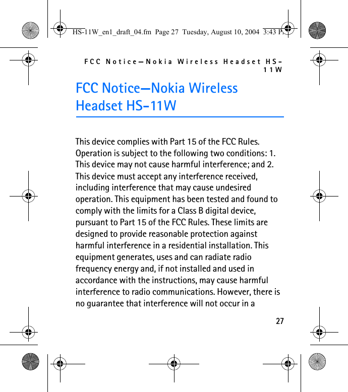 FCC Notice—Nokia Wireless Headset HS-11W27FCC Notice—Nokia Wireless Headset HS-11WThis device complies with Part 15 of the FCC Rules. Operation is subject to the following two conditions: 1. This device may not cause harmful interference; and 2. This device must accept any interference received, including interference that may cause undesired operation. This equipment has been tested and found to comply with the limits for a Class B digital device, pursuant to Part 15 of the FCC Rules. These limits are designed to provide reasonable protection against harmful interference in a residential installation. This equipment generates, uses and can radiate radio frequency energy and, if not installed and used in accordance with the instructions, may cause harmful interference to radio communications. However, there is no guarantee that interference will not occur in a HS-11W_en1_draft_04.fm  Page 27  Tuesday, August 10, 2004  3:43 PM