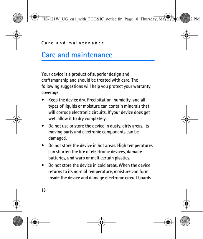 Care and maintenance18Care and maintenanceYour device is a product of superior design and craftsmanship and should be treated with care. The following suggestions will help you protect your warranty coverage.• Keep the device dry. Precipitation, humidity, and all types of liquids or moisture can contain minerals that will corrode electronic circuits. If your device does get wet, allow it to dry completely.• Do not use or store the device in dusty, dirty areas. Its moving parts and electronic components can be damaged.• Do not store the device in hot areas. High temperatures can shorten the life of electronic devices, damage batteries, and warp or melt certain plastics.• Do not store the device in cold areas. When the device returns to its normal temperature, moisture can form inside the device and damage electronic circuit boards.HS-121W_UG_en1_with_FCC&amp;IC_notice.fm  Page 18  Thursday, May 8, 2008  12:02 PM