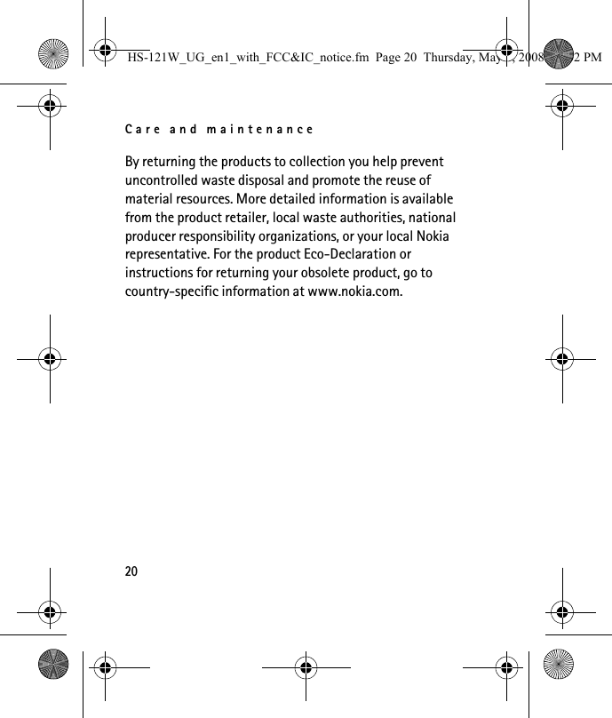Care and maintenance20By returning the products to collection you help prevent uncontrolled waste disposal and promote the reuse of material resources. More detailed information is available from the product retailer, local waste authorities, national producer responsibility organizations, or your local Nokia representative. For the product Eco-Declaration or instructions for returning your obsolete product, go to country-specific information at www.nokia.com.HS-121W_UG_en1_with_FCC&amp;IC_notice.fm  Page 20  Thursday, May 8, 2008  12:02 PM