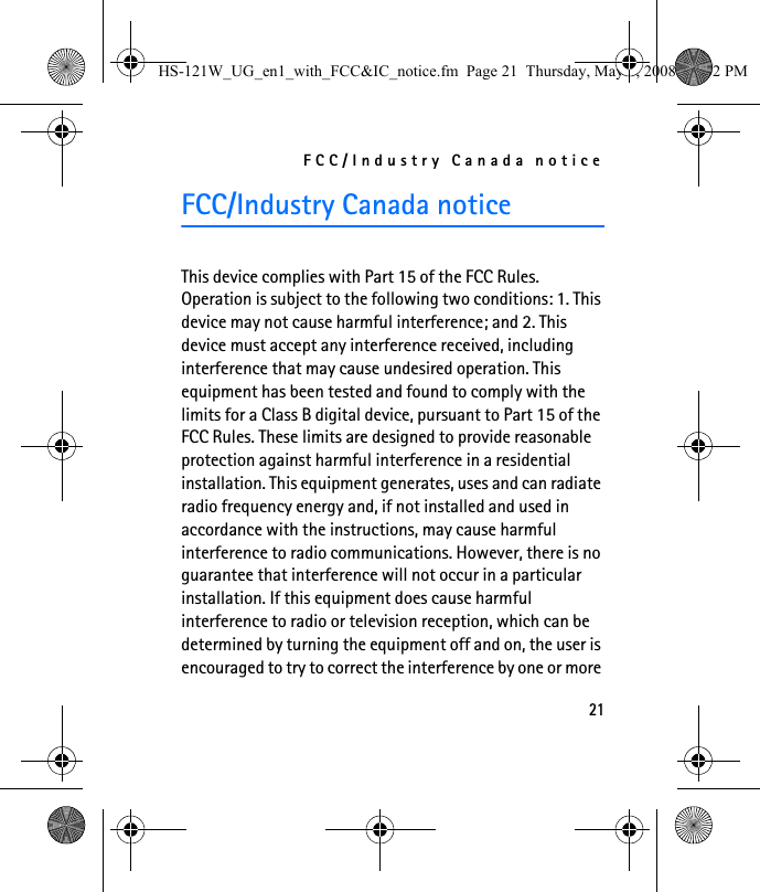 FCC/Industry Canada notice21FCC/Industry Canada noticeThis device complies with Part 15 of the FCC Rules. Operation is subject to the following two conditions: 1. This device may not cause harmful interference; and 2. This device must accept any interference received, including interference that may cause undesired operation. This equipment has been tested and found to comply with the limits for a Class B digital device, pursuant to Part 15 of the FCC Rules. These limits are designed to provide reasonable protection against harmful interference in a residential installation. This equipment generates, uses and can radiate radio frequency energy and, if not installed and used in accordance with the instructions, may cause harmful interference to radio communications. However, there is no guarantee that interference will not occur in a particular installation. If this equipment does cause harmful interference to radio or television reception, which can be determined by turning the equipment off and on, the user is encouraged to try to correct the interference by one or more HS-121W_UG_en1_with_FCC&amp;IC_notice.fm  Page 21  Thursday, May 8, 2008  12:02 PM