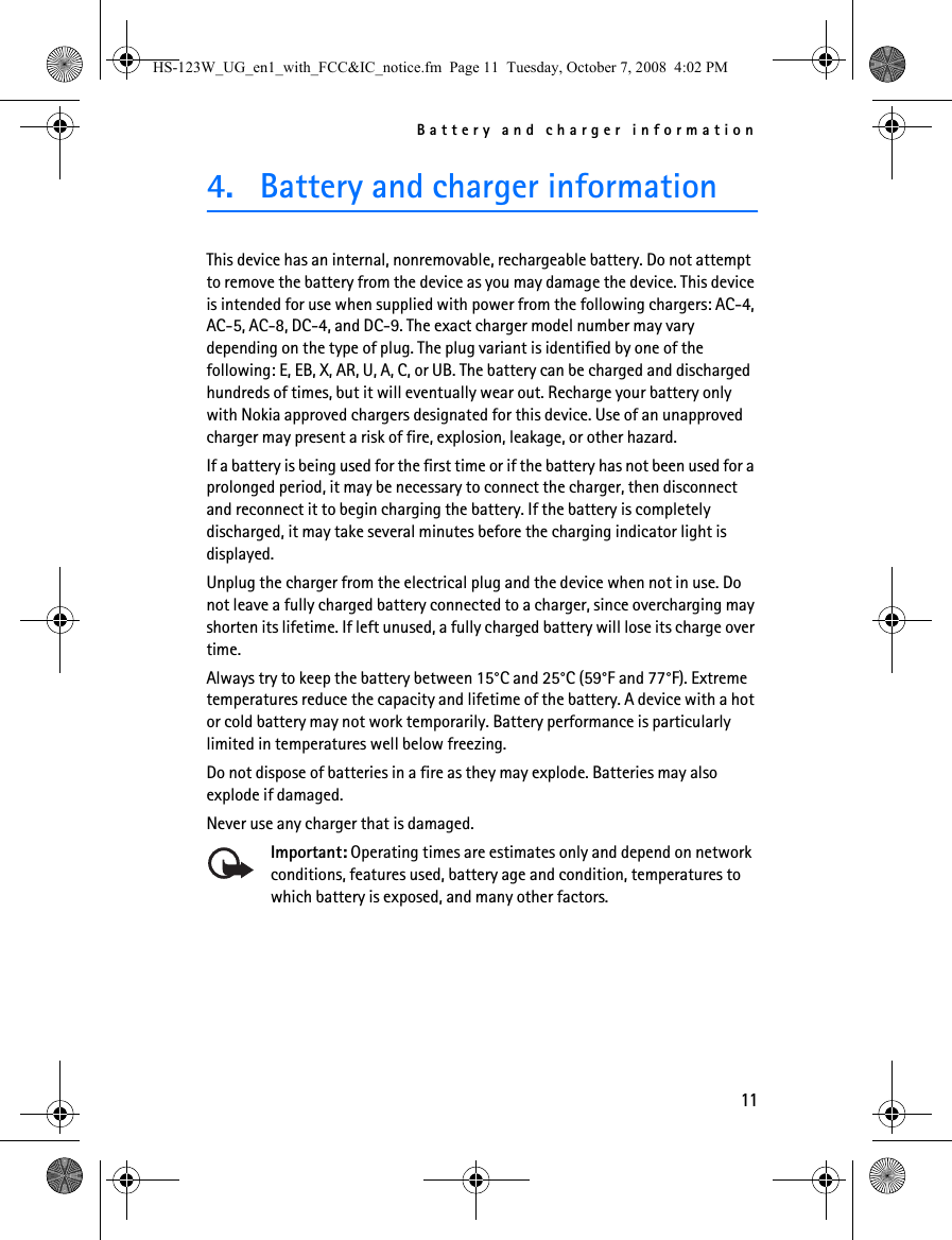 Battery and charger information114. Battery and charger informationThis device has an internal, nonremovable, rechargeable battery. Do not attempt to remove the battery from the device as you may damage the device. This device is intended for use when supplied with power from the following chargers: AC-4, AC-5, AC-8, DC-4, and DC-9. The exact charger model number may vary depending on the type of plug. The plug variant is identified by one of the following: E, EB, X, AR, U, A, C, or UB. The battery can be charged and discharged hundreds of times, but it will eventually wear out. Recharge your battery only with Nokia approved chargers designated for this device. Use of an unapproved charger may present a risk of fire, explosion, leakage, or other hazard.If a battery is being used for the first time or if the battery has not been used for a prolonged period, it may be necessary to connect the charger, then disconnect and reconnect it to begin charging the battery. If the battery is completely discharged, it may take several minutes before the charging indicator light is displayed.Unplug the charger from the electrical plug and the device when not in use. Do not leave a fully charged battery connected to a charger, since overcharging may shorten its lifetime. If left unused, a fully charged battery will lose its charge over time.Always try to keep the battery between 15°C and 25°C (59°F and 77°F). Extreme temperatures reduce the capacity and lifetime of the battery. A device with a hot or cold battery may not work temporarily. Battery performance is particularly limited in temperatures well below freezing.Do not dispose of batteries in a fire as they may explode. Batteries may also explode if damaged.Never use any charger that is damaged.Important: Operating times are estimates only and depend on network conditions, features used, battery age and condition, temperatures to which battery is exposed, and many other factors.HS-123W_UG_en1_with_FCC&amp;IC_notice.fm  Page 11  Tuesday, October 7, 2008  4:02 PM