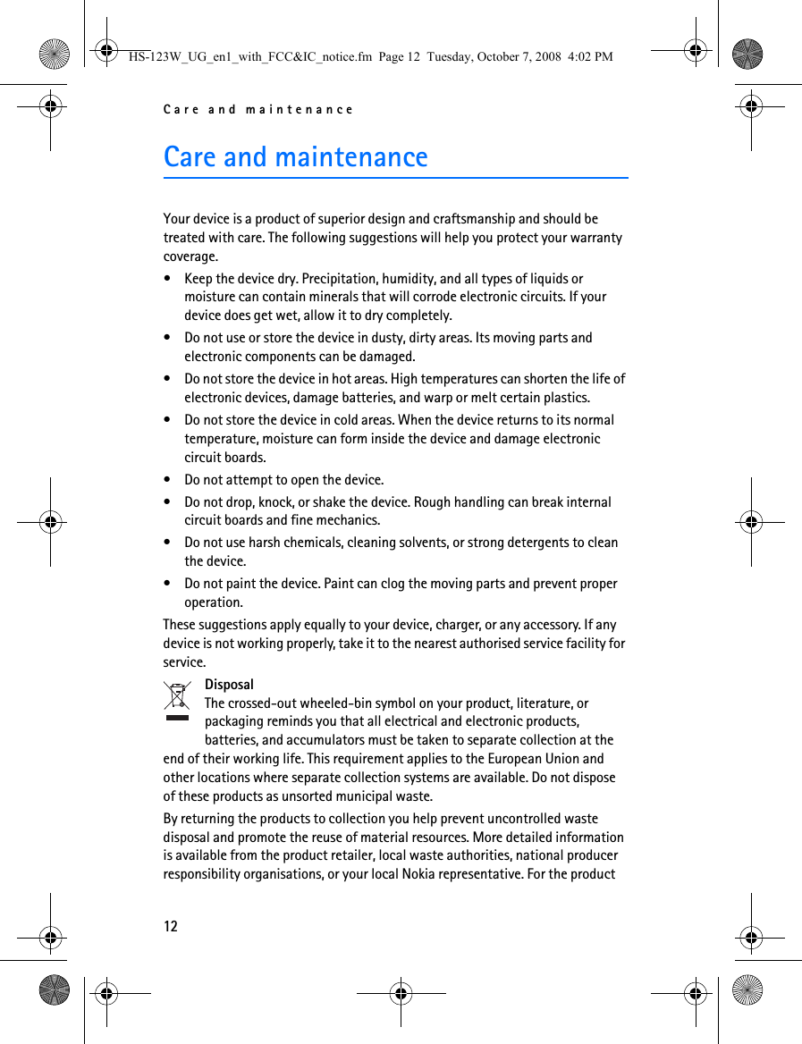 Care and maintenance12Care and maintenanceYour device is a product of superior design and craftsmanship and should be treated with care. The following suggestions will help you protect your warranty coverage.• Keep the device dry. Precipitation, humidity, and all types of liquids or moisture can contain minerals that will corrode electronic circuits. If your device does get wet, allow it to dry completely.• Do not use or store the device in dusty, dirty areas. Its moving parts and electronic components can be damaged.• Do not store the device in hot areas. High temperatures can shorten the life of electronic devices, damage batteries, and warp or melt certain plastics.• Do not store the device in cold areas. When the device returns to its normal temperature, moisture can form inside the device and damage electronic circuit boards.• Do not attempt to open the device.• Do not drop, knock, or shake the device. Rough handling can break internal circuit boards and fine mechanics.• Do not use harsh chemicals, cleaning solvents, or strong detergents to clean the device.• Do not paint the device. Paint can clog the moving parts and prevent proper operation.These suggestions apply equally to your device, charger, or any accessory. If any device is not working properly, take it to the nearest authorised service facility for service.DisposalThe crossed-out wheeled-bin symbol on your product, literature, or packaging reminds you that all electrical and electronic products, batteries, and accumulators must be taken to separate collection at the end of their working life. This requirement applies to the European Union and other locations where separate collection systems are available. Do not dispose of these products as unsorted municipal waste.By returning the products to collection you help prevent uncontrolled waste disposal and promote the reuse of material resources. More detailed information is available from the product retailer, local waste authorities, national producer responsibility organisations, or your local Nokia representative. For the product HS-123W_UG_en1_with_FCC&amp;IC_notice.fm  Page 12  Tuesday, October 7, 2008  4:02 PM