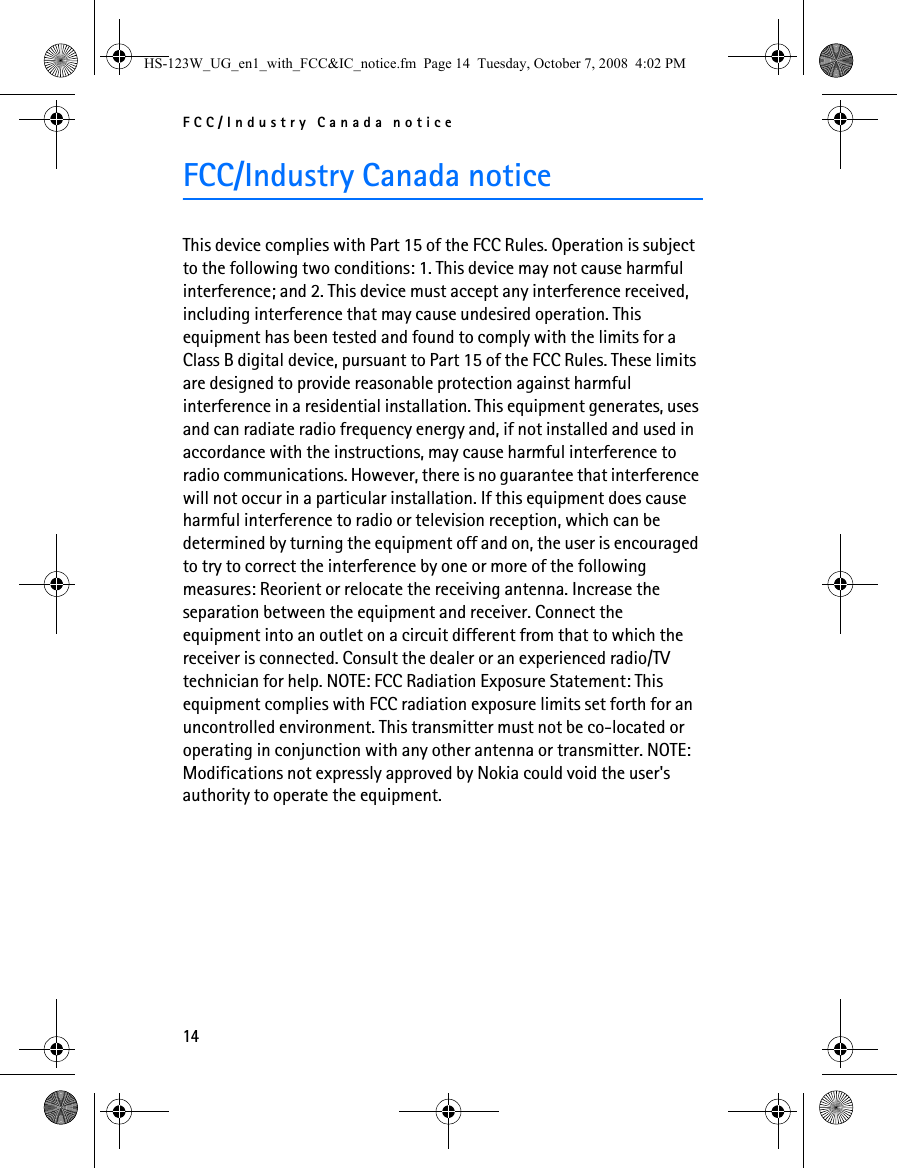 FCC/Industry Canada notice14FCC/Industry Canada noticeThis device complies with Part 15 of the FCC Rules. Operation is subject to the following two conditions: 1. This device may not cause harmful interference; and 2. This device must accept any interference received, including interference that may cause undesired operation. This equipment has been tested and found to comply with the limits for a Class B digital device, pursuant to Part 15 of the FCC Rules. These limits are designed to provide reasonable protection against harmful interference in a residential installation. This equipment generates, uses and can radiate radio frequency energy and, if not installed and used in accordance with the instructions, may cause harmful interference to radio communications. However, there is no guarantee that interference will not occur in a particular installation. If this equipment does cause harmful interference to radio or television reception, which can be determined by turning the equipment off and on, the user is encouraged to try to correct the interference by one or more of the following measures: Reorient or relocate the receiving antenna. Increase the separation between the equipment and receiver. Connect the equipment into an outlet on a circuit different from that to which the receiver is connected. Consult the dealer or an experienced radio/TV technician for help. NOTE: FCC Radiation Exposure Statement: This equipment complies with FCC radiation exposure limits set forth for an uncontrolled environment. This transmitter must not be co-located or operating in conjunction with any other antenna or transmitter. NOTE: Modifications not expressly approved by Nokia could void the user&apos;s authority to operate the equipment.HS-123W_UG_en1_with_FCC&amp;IC_notice.fm  Page 14  Tuesday, October 7, 2008  4:02 PM
