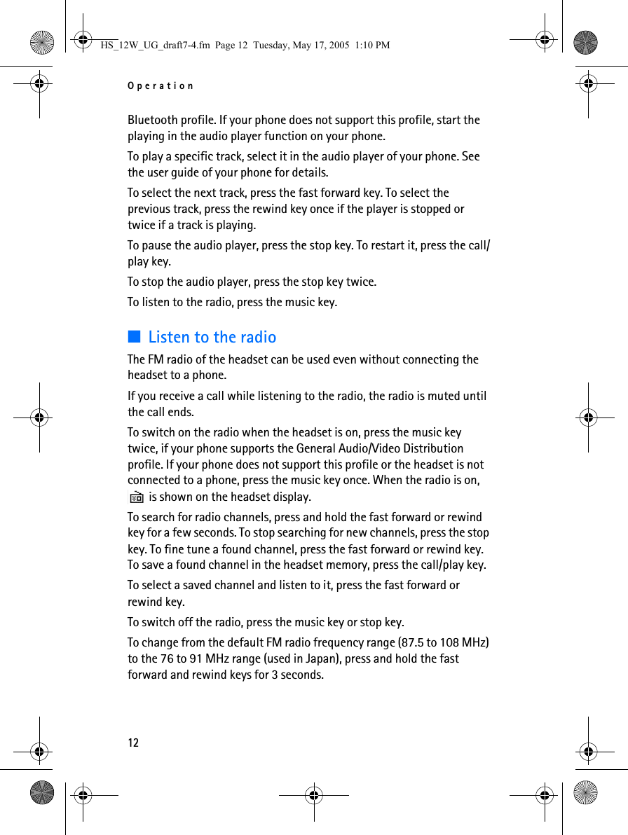 Operation12Bluetooth profile. If your phone does not support this profile, start the playing in the audio player function on your phone.To play a specific track, select it in the audio player of your phone. See the user guide of your phone for details.To select the next track, press the fast forward key. To select the previous track, press the rewind key once if the player is stopped or twice if a track is playing.To pause the audio player, press the stop key. To restart it, press the call/play key. To stop the audio player, press the stop key twice.To listen to the radio, press the music key.■Listen to the radioThe FM radio of the headset can be used even without connecting the headset to a phone.If you receive a call while listening to the radio, the radio is muted until the call ends.To switch on the radio when the headset is on, press the music key twice, if your phone supports the General Audio/Video Distribution profile. If your phone does not support this profile or the headset is not connected to a phone, press the music key once. When the radio is on,  is shown on the headset display.To search for radio channels, press and hold the fast forward or rewind key for a few seconds. To stop searching for new channels, press the stop key. To fine tune a found channel, press the fast forward or rewind key. To save a found channel in the headset memory, press the call/play key.To select a saved channel and listen to it, press the fast forward or rewind key.To switch off the radio, press the music key or stop key.To change from the default FM radio frequency range (87.5 to 108 MHz) to the 76 to 91 MHz range (used in Japan), press and hold the fast forward and rewind keys for 3 seconds.HS_12W_UG_draft7-4.fm  Page 12  Tuesday, May 17, 2005  1:10 PM