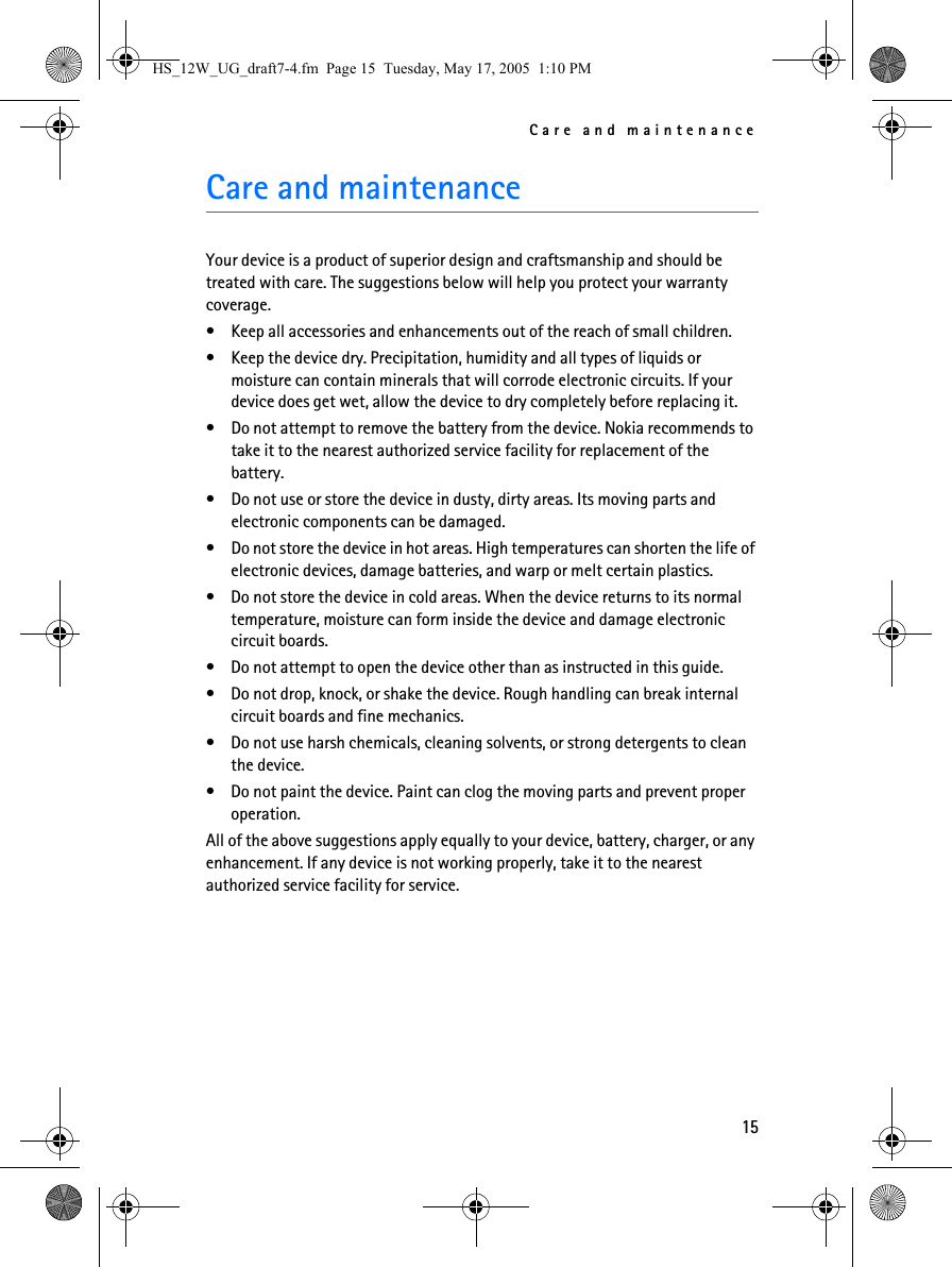 Care and maintenance15Care and maintenanceYour device is a product of superior design and craftsmanship and should be treated with care. The suggestions below will help you protect your warranty coverage.• Keep all accessories and enhancements out of the reach of small children.• Keep the device dry. Precipitation, humidity and all types of liquids or moisture can contain minerals that will corrode electronic circuits. If your device does get wet, allow the device to dry completely before replacing it.• Do not attempt to remove the battery from the device. Nokia recommends to take it to the nearest authorized service facility for replacement of the battery.• Do not use or store the device in dusty, dirty areas. Its moving parts and electronic components can be damaged.• Do not store the device in hot areas. High temperatures can shorten the life of electronic devices, damage batteries, and warp or melt certain plastics.• Do not store the device in cold areas. When the device returns to its normal temperature, moisture can form inside the device and damage electronic circuit boards.• Do not attempt to open the device other than as instructed in this guide.• Do not drop, knock, or shake the device. Rough handling can break internal circuit boards and fine mechanics.• Do not use harsh chemicals, cleaning solvents, or strong detergents to clean the device.• Do not paint the device. Paint can clog the moving parts and prevent proper operation.All of the above suggestions apply equally to your device, battery, charger, or any enhancement. If any device is not working properly, take it to the nearest authorized service facility for service.HS_12W_UG_draft7-4.fm  Page 15  Tuesday, May 17, 2005  1:10 PM