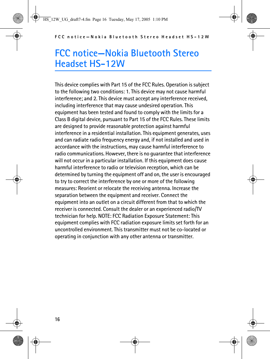 FCC notice—Nokia Bluetooth Stereo Headset HS-12W16FCC notice—Nokia Bluetooth Stereo Headset HS-12WThis device complies with Part 15 of the FCC Rules. Operation is subject to the following two conditions: 1. This device may not cause harmful interference; and 2. This device must accept any interference received, including interference that may cause undesired operation. This equipment has been tested and found to comply with the limits for a Class B digital device, pursuant to Part 15 of the FCC Rules. These limits are designed to provide reasonable protection against harmful interference in a residential installation. This equipment generates, uses and can radiate radio frequency energy and, if not installed and used in accordance with the instructions, may cause harmful interference to radio communications. However, there is no guarantee that interference will not occur in a particular installation. If this equipment does cause harmful interference to radio or television reception, which can be determined by turning the equipment off and on, the user is encouraged to try to correct the interference by one or more of the following measures: Reorient or relocate the receiving antenna. Increase the separation between the equipment and receiver. Connect the equipment into an outlet on a circuit different from that to which the receiver is connected. Consult the dealer or an experienced radio/TV technician for help. NOTE: FCC Radiation Exposure Statement: This equipment complies with FCC radiation exposure limits set forth for an uncontrolled environment. This transmitter must not be co-located or operating in conjunction with any other antenna or transmitter.HS_12W_UG_draft7-4.fm  Page 16  Tuesday, May 17, 2005  1:10 PM