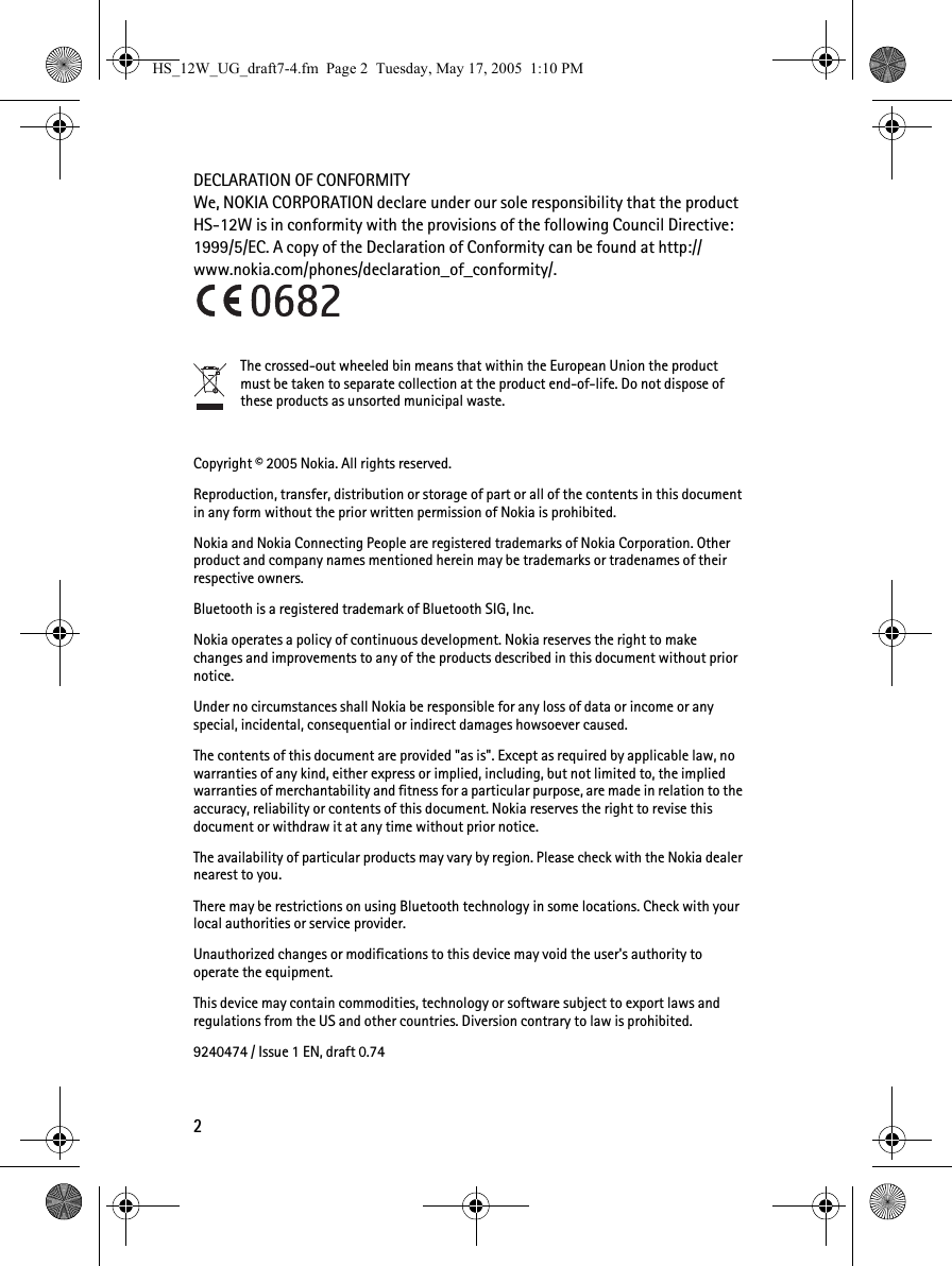 2DECLARATION OF CONFORMITYWe, NOKIA CORPORATION declare under our sole responsibility that the product HS-12W is in conformity with the provisions of the following Council Directive: 1999/5/EC. A copy of the Declaration of Conformity can be found at http://www.nokia.com/phones/declaration_of_conformity/.The crossed-out wheeled bin means that within the European Union the product must be taken to separate collection at the product end-of-life. Do not dispose of these products as unsorted municipal waste.Copyright © 2005 Nokia. All rights reserved.Reproduction, transfer, distribution or storage of part or all of the contents in this document in any form without the prior written permission of Nokia is prohibited.Nokia and Nokia Connecting People are registered trademarks of Nokia Corporation. Other product and company names mentioned herein may be trademarks or tradenames of their respective owners.Bluetooth is a registered trademark of Bluetooth SIG, Inc.Nokia operates a policy of continuous development. Nokia reserves the right to make changes and improvements to any of the products described in this document without prior notice.Under no circumstances shall Nokia be responsible for any loss of data or income or any special, incidental, consequential or indirect damages howsoever caused.The contents of this document are provided &quot;as is&quot;. Except as required by applicable law, no warranties of any kind, either express or implied, including, but not limited to, the implied warranties of merchantability and fitness for a particular purpose, are made in relation to the accuracy, reliability or contents of this document. Nokia reserves the right to revise this document or withdraw it at any time without prior notice.The availability of particular products may vary by region. Please check with the Nokia dealer nearest to you.There may be restrictions on using Bluetooth technology in some locations. Check with your local authorities or service provider.Unauthorized changes or modifications to this device may void the user&apos;s authority to operate the equipment.This device may contain commodities, technology or software subject to export laws and regulations from the US and other countries. Diversion contrary to law is prohibited.9240474 / Issue 1 EN, draft 0.74HS_12W_UG_draft7-4.fm  Page 2  Tuesday, May 17, 2005  1:10 PM