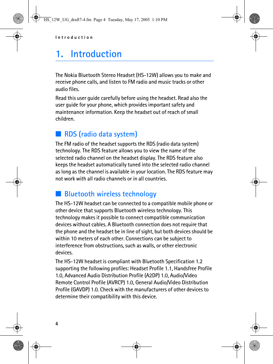Introduction41. IntroductionThe Nokia Bluetooth Stereo Headset (HS-12W) allows you to make and receive phone calls, and listen to FM radio and music tracks or other audio files.Read this user guide carefully before using the headset. Read also the user guide for your phone, which provides important safety and maintenance information. Keep the headset out of reach of small children.■RDS (radio data system)The FM radio of the headset supports the RDS (radio data system) technology. The RDS feature allows you to view the name of the selected radio channel on the headset display. The RDS feature also keeps the headset automatically tuned into the selected radio channel as long as the channel is available in your location. The RDS feature may not work with all radio channels or in all countries.■Bluetooth wireless technologyThe HS-12W headset can be connected to a compatible mobile phone or other device that supports Bluetooth wireless technology. This technology makes it possible to connect compatible communication devices without cables. A Bluetooth connection does not require that the phone and the headset be in line of sight, but both devices should be within 10 meters of each other. Connections can be subject to interference from obstructions, such as walls, or other electronic devices.The HS-12W headset is compliant with Bluetooth Specification 1.2 supporting the following profiles: Headset Profile 1.1, Handsfree Profile 1.0, Advanced Audio Distribution Profile (A2DP) 1.0, Audio/Video Remote Control Profile (AVRCP) 1.0, General Audio/Video Distribution Profile (GAVDP) 1.0. Check with the manufacturers of other devices to determine their compatibility with this device.HS_12W_UG_draft7-4.fm  Page 4  Tuesday, May 17, 2005  1:10 PM