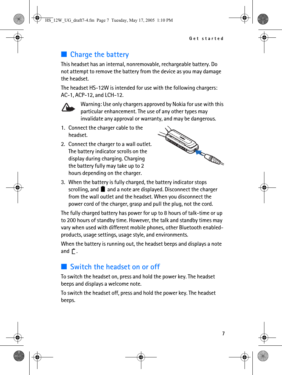 Get started7■Charge the batteryThis headset has an internal, nonremovable, rechargeable battery. Do not attempt to remove the battery from the device as you may damage the headset.The headset HS-12W is intended for use with the following chargers: AC-1, ACP-12, and LCH-12.Warning: Use only chargers approved by Nokia for use with this particular enhancement. The use of any other types may invalidate any approval or warranty, and may be dangerous.1. Connect the charger cable to the headset.2. Connect the charger to a wall outlet. The battery indicator scrolls on the display during charging. Charging the battery fully may take up to 2 hours depending on the charger.3. When the battery is fully charged, the battery indicator stops scrolling, and   and a note are displayed. Disconnect the charger from the wall outlet and the headset. When you disconnect the power cord of the charger, grasp and pull the plug, not the cord.The fully charged battery has power for up to 8 hours of talk-time or up to 200 hours of standby time. However, the talk and standby times may vary when used with different mobile phones, other Bluetooth enabled-products, usage settings, usage style, and environments.When the battery is running out, the headset beeps and displays a note and .■Switch the headset on or offTo switch the headset on, press and hold the power key. The headset beeps and displays a welcome note.To switch the headset off, press and hold the power key. The headset beeps.HS_12W_UG_draft7-4.fm  Page 7  Tuesday, May 17, 2005  1:10 PM