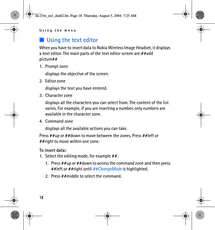 Using the menu18■Using the text editorWhen you have to insert data to Nokia Wireless Image Headset, it displays a text editor. The main parts of the text editor screen are:##add picture##1. Prompt zonedisplays the objective of the screen.2. Editor zonedisplays the text you have entered.3. Character zonedisplays all the characters you can select from. The content of the list varies. For example, if you are inserting a number, only numbers are available in the character zone.4. Command zonedisplays all the available actions you can take.Press ##up or ##down to move between the zones. Press ##left or ##right to move within one zone.To insert data:1. Select the editing mode, for example ##:1. Press ##up or ##down to access the command zone and then press ##left or ##right until ##ChangeMode is highlighted.2. Press ##middle to select the command.hs-13w_en1_draft2.fm  Page 18  Thursday, August 5, 2004  7:25 AM