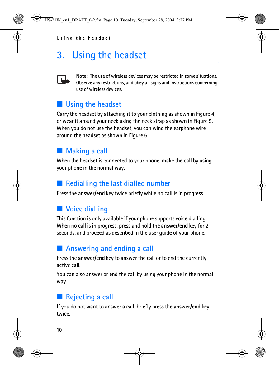 Using the headset103. Using the headsetNote:  The use of wireless devices may be restricted in some situations. Observe any restrictions, and obey all signs and instructions concerning use of wireless devices.■Using the headsetCarry the headset by attaching it to your clothing as shown in Figure 4, or wear it around your neck using the neck strap as shown in Figure 5. When you do not use the headset, you can wind the earphone wire around the headset as shown in Figure 6.■Making a callWhen the headset is connected to your phone, make the call by using your phone in the normal way. ■Redialling the last dialled numberPress the answer/end key twice briefly while no call is in progress.■Voice diallingThis function is only available if your phone supports voice dialling. When no call is in progress, press and hold the answer/end key for 2 seconds, and proceed as described in the user guide of your phone.■Answering and ending a callPress the answer/end key to answer the call or to end the currently active call.You can also answer or end the call by using your phone in the normal way.■Rejecting a callIf you do not want to answer a call, briefly press the answer/end key twice.HS-21W_en1_DRAFT_0-2.fm  Page 10  Tuesday, September 28, 2004  3:27 PM