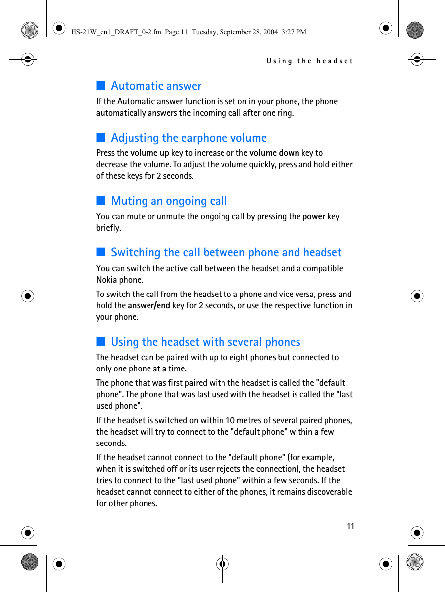 Using the headset11■Automatic answerIf the Automatic answer function is set on in your phone, the phone automatically answers the incoming call after one ring.■Adjusting the earphone volumePress the volume up key to increase or the volume down key to decrease the volume. To adjust the volume quickly, press and hold either of these keys for 2 seconds.■Muting an ongoing callYou can mute or unmute the ongoing call by pressing the power key briefly.■Switching the call between phone and headsetYou can switch the active call between the headset and a compatible Nokia phone.To switch the call from the headset to a phone and vice versa, press and hold the answer/end key for 2 seconds, or use the respective function in your phone.■Using the headset with several phonesThe headset can be paired with up to eight phones but connected to only one phone at a time.The phone that was first paired with the headset is called the &quot;default phone&quot;. The phone that was last used with the headset is called the &quot;last used phone&quot;.If the headset is switched on within 10 metres of several paired phones, the headset will try to connect to the &quot;default phone&quot; within a few seconds. If the headset cannot connect to the &quot;default phone&quot; (for example, when it is switched off or its user rejects the connection), the headset tries to connect to the &quot;last used phone&quot; within a few seconds. If the headset cannot connect to either of the phones, it remains discoverable for other phones.HS-21W_en1_DRAFT_0-2.fm  Page 11  Tuesday, September 28, 2004  3:27 PM