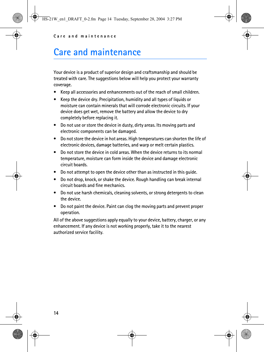 Care and maintenance14Care and maintenanceYour device is a product of superior design and craftsmanship and should be treated with care. The suggestions below will help you protect your warranty coverage.• Keep all accessories and enhancements out of the reach of small children.• Keep the device dry. Precipitation, humidity and all types of liquids or moisture can contain minerals that will corrode electronic circuits. If your device does get wet, remove the battery and allow the device to dry completely before replacing it.• Do not use or store the device in dusty, dirty areas. Its moving parts and electronic components can be damaged.• Do not store the device in hot areas. High temperatures can shorten the life of electronic devices, damage batteries, and warp or melt certain plastics.• Do not store the device in cold areas. When the device returns to its normal temperature, moisture can form inside the device and damage electronic circuit boards.• Do not attempt to open the device other than as instructed in this guide.• Do not drop, knock, or shake the device. Rough handling can break internal circuit boards and fine mechanics.• Do not use harsh chemicals, cleaning solvents, or strong detergents to clean the device.• Do not paint the device. Paint can clog the moving parts and prevent proper operation.All of the above suggestions apply equally to your device, battery, charger, or any enhancement. If any device is not working properly, take it to the nearest authorized service facility.HS-21W_en1_DRAFT_0-2.fm  Page 14  Tuesday, September 28, 2004  3:27 PM