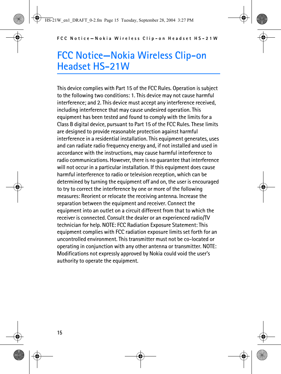 FCC Notice—Nokia Wireless Clip-on Headset HS-21W15FCC Notice—Nokia Wireless Clip-on Headset HS-21WThis device complies with Part 15 of the FCC Rules. Operation is subject to the following two conditions: 1. This device may not cause harmful interference; and 2. This device must accept any interference received, including interference that may cause undesired operation. This equipment has been tested and found to comply with the limits for a Class B digital device, pursuant to Part 15 of the FCC Rules. These limits are designed to provide reasonable protection against harmful interference in a residential installation. This equipment generates, uses and can radiate radio frequency energy and, if not installed and used in accordance with the instructions, may cause harmful interference to radio communications. However, there is no guarantee that interference will not occur in a particular installation. If this equipment does cause harmful interference to radio or television reception, which can be determined by turning the equipment off and on, the user is encouraged to try to correct the interference by one or more of the following measures: Reorient or relocate the receiving antenna. Increase the separation between the equipment and receiver. Connect the equipment into an outlet on a circuit different from that to which the receiver is connected. Consult the dealer or an experienced radio/TV technician for help. NOTE: FCC Radiation Exposure Statement: This equipment complies with FCC radiation exposure limits set forth for an uncontrolled environment. This transmitter must not be co-located or operating in conjunction with any other antenna or transmitter. NOTE: Modifications not expressly approved by Nokia could void the user&apos;s authority to operate the equipment.HS-21W_en1_DRAFT_0-2.fm  Page 15  Tuesday, September 28, 2004  3:27 PM
