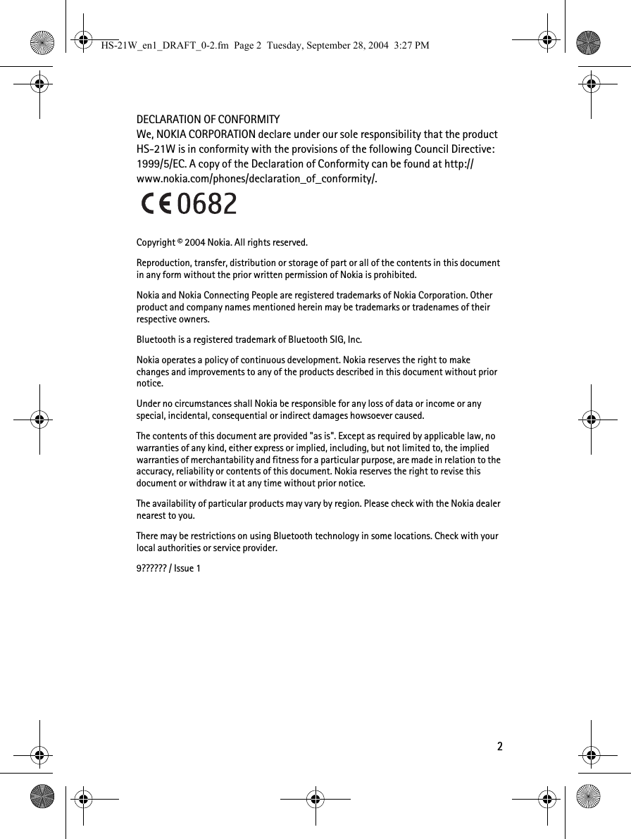 2DECLARATION OF CONFORMITYWe, NOKIA CORPORATION declare under our sole responsibility that the product HS-21W is in conformity with the provisions of the following Council Directive: 1999/5/EC. A copy of the Declaration of Conformity can be found at http://www.nokia.com/phones/declaration_of_conformity/.Copyright © 2004 Nokia. All rights reserved.Reproduction, transfer, distribution or storage of part or all of the contents in this document in any form without the prior written permission of Nokia is prohibited.Nokia and Nokia Connecting People are registered trademarks of Nokia Corporation. Other product and company names mentioned herein may be trademarks or tradenames of their respective owners.Bluetooth is a registered trademark of Bluetooth SIG, Inc.Nokia operates a policy of continuous development. Nokia reserves the right to make changes and improvements to any of the products described in this document without prior notice.Under no circumstances shall Nokia be responsible for any loss of data or income or any special, incidental, consequential or indirect damages howsoever caused.The contents of this document are provided &quot;as is&quot;. Except as required by applicable law, no warranties of any kind, either express or implied, including, but not limited to, the implied warranties of merchantability and fitness for a particular purpose, are made in relation to the accuracy, reliability or contents of this document. Nokia reserves the right to revise this document or withdraw it at any time without prior notice.The availability of particular products may vary by region. Please check with the Nokia dealer nearest to you.There may be restrictions on using Bluetooth technology in some locations. Check with your local authorities or service provider.9?????? / Issue 1HS-21W_en1_DRAFT_0-2.fm  Page 2  Tuesday, September 28, 2004  3:27 PM