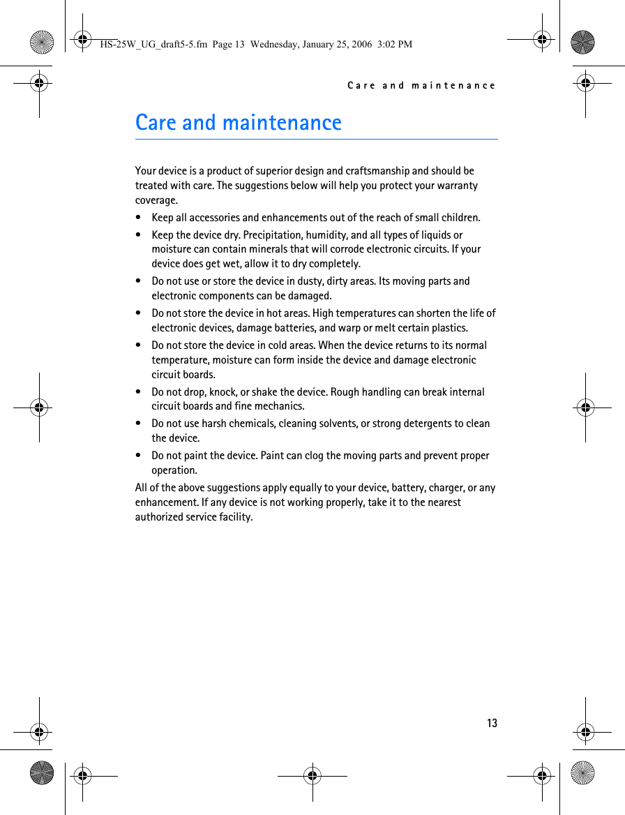Care and maintenance13Care and maintenanceYour device is a product of superior design and craftsmanship and should be treated with care. The suggestions below will help you protect your warranty coverage.• Keep all accessories and enhancements out of the reach of small children.• Keep the device dry. Precipitation, humidity, and all types of liquids or moisture can contain minerals that will corrode electronic circuits. If your device does get wet, allow it to dry completely.• Do not use or store the device in dusty, dirty areas. Its moving parts and electronic components can be damaged.• Do not store the device in hot areas. High temperatures can shorten the life of electronic devices, damage batteries, and warp or melt certain plastics.• Do not store the device in cold areas. When the device returns to its normal temperature, moisture can form inside the device and damage electronic circuit boards.• Do not drop, knock, or shake the device. Rough handling can break internal circuit boards and fine mechanics.• Do not use harsh chemicals, cleaning solvents, or strong detergents to clean the device.• Do not paint the device. Paint can clog the moving parts and prevent proper operation.All of the above suggestions apply equally to your device, battery, charger, or any enhancement. If any device is not working properly, take it to the nearest authorized service facility.HS-25W_UG_draft5-5.fm  Page 13  Wednesday, January 25, 2006  3:02 PM