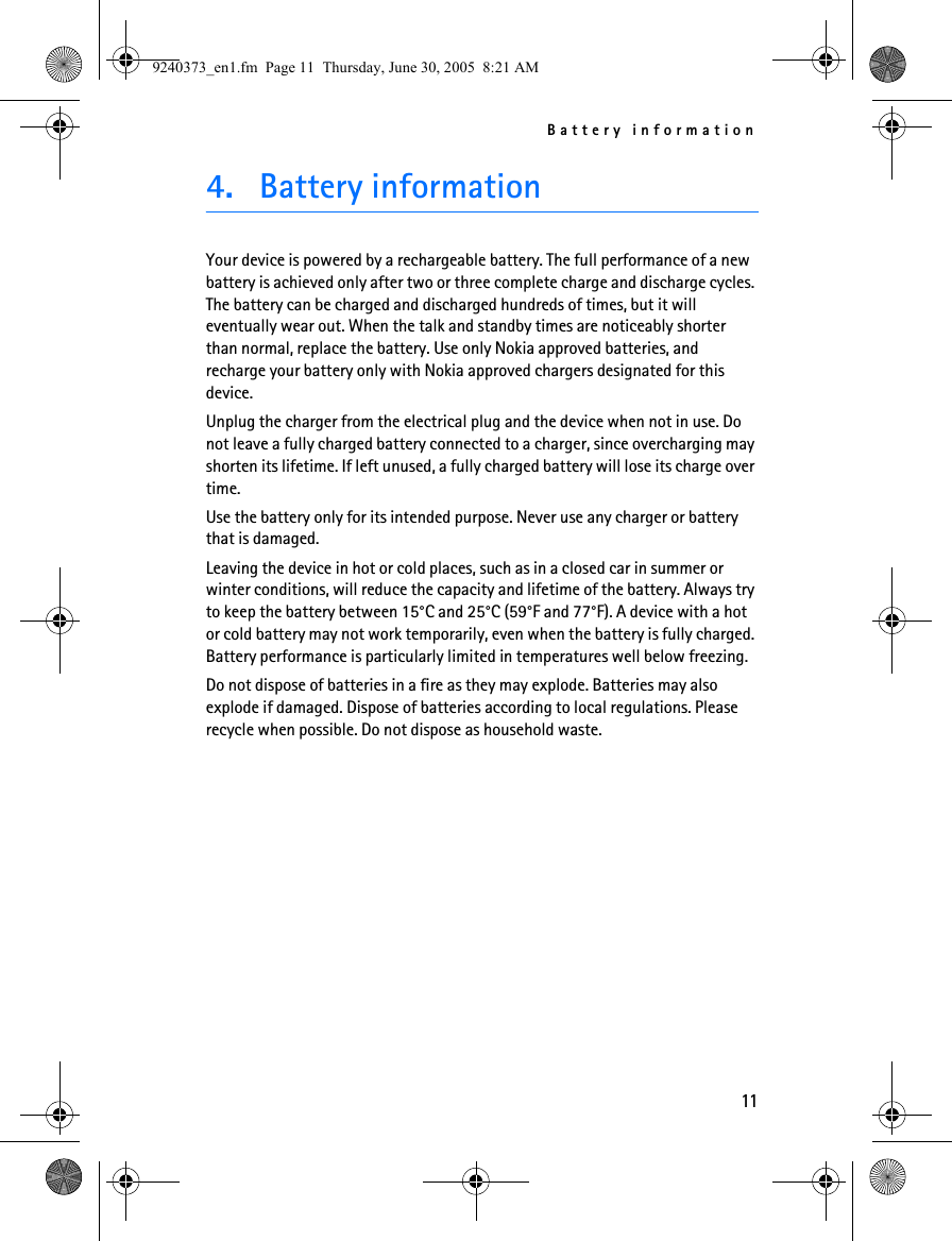 Battery information114. Battery informationYour device is powered by a rechargeable battery. The full performance of a new battery is achieved only after two or three complete charge and discharge cycles. The battery can be charged and discharged hundreds of times, but it will eventually wear out. When the talk and standby times are noticeably shorter than normal, replace the battery. Use only Nokia approved batteries, and recharge your battery only with Nokia approved chargers designated for this device.Unplug the charger from the electrical plug and the device when not in use. Do not leave a fully charged battery connected to a charger, since overcharging may shorten its lifetime. If left unused, a fully charged battery will lose its charge over time.Use the battery only for its intended purpose. Never use any charger or battery that is damaged.Leaving the device in hot or cold places, such as in a closed car in summer or winter conditions, will reduce the capacity and lifetime of the battery. Always try to keep the battery between 15°C and 25°C (59°F and 77°F). A device with a hot or cold battery may not work temporarily, even when the battery is fully charged. Battery performance is particularly limited in temperatures well below freezing.Do not dispose of batteries in a fire as they may explode. Batteries may also explode if damaged. Dispose of batteries according to local regulations. Please recycle when possible. Do not dispose as household waste.9240373_en1.fm  Page 11  Thursday, June 30, 2005  8:21 AM