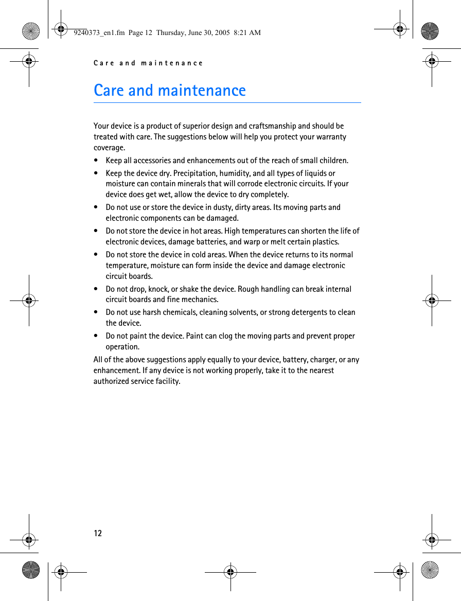 Care and maintenance12Care and maintenanceYour device is a product of superior design and craftsmanship and should be treated with care. The suggestions below will help you protect your warranty coverage.• Keep all accessories and enhancements out of the reach of small children.• Keep the device dry. Precipitation, humidity, and all types of liquids or moisture can contain minerals that will corrode electronic circuits. If your device does get wet, allow the device to dry completely.• Do not use or store the device in dusty, dirty areas. Its moving parts and electronic components can be damaged.• Do not store the device in hot areas. High temperatures can shorten the life of electronic devices, damage batteries, and warp or melt certain plastics.• Do not store the device in cold areas. When the device returns to its normal temperature, moisture can form inside the device and damage electronic circuit boards.• Do not drop, knock, or shake the device. Rough handling can break internal circuit boards and fine mechanics.• Do not use harsh chemicals, cleaning solvents, or strong detergents to clean the device.• Do not paint the device. Paint can clog the moving parts and prevent proper operation.All of the above suggestions apply equally to your device, battery, charger, or any enhancement. If any device is not working properly, take it to the nearest authorized service facility.9240373_en1.fm  Page 12  Thursday, June 30, 2005  8:21 AM