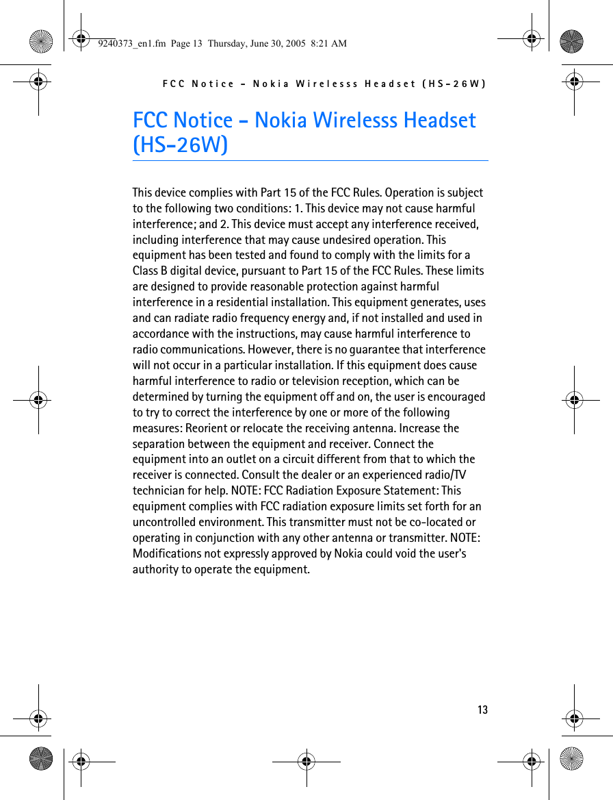 FCC Notice - Nokia Wirelesss Headset (HS-26W)13FCC Notice - Nokia Wirelesss Headset (HS-26W)This device complies with Part 15 of the FCC Rules. Operation is subject to the following two conditions: 1. This device may not cause harmful interference; and 2. This device must accept any interference received, including interference that may cause undesired operation. This equipment has been tested and found to comply with the limits for a Class B digital device, pursuant to Part 15 of the FCC Rules. These limits are designed to provide reasonable protection against harmful interference in a residential installation. This equipment generates, uses and can radiate radio frequency energy and, if not installed and used in accordance with the instructions, may cause harmful interference to radio communications. However, there is no guarantee that interference will not occur in a particular installation. If this equipment does cause harmful interference to radio or television reception, which can be determined by turning the equipment off and on, the user is encouraged to try to correct the interference by one or more of the following measures: Reorient or relocate the receiving antenna. Increase the separation between the equipment and receiver. Connect the equipment into an outlet on a circuit different from that to which the receiver is connected. Consult the dealer or an experienced radio/TV technician for help. NOTE: FCC Radiation Exposure Statement: This equipment complies with FCC radiation exposure limits set forth for an uncontrolled environment. This transmitter must not be co-located or operating in conjunction with any other antenna or transmitter. NOTE: Modifications not expressly approved by Nokia could void the user&apos;s authority to operate the equipment.9240373_en1.fm  Page 13  Thursday, June 30, 2005  8:21 AM
