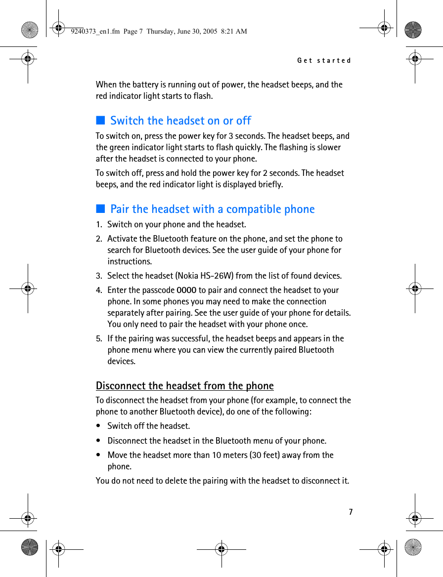 Get started7When the battery is running out of power, the headset beeps, and the red indicator light starts to flash.■Switch the headset on or offTo switch on, press the power key for 3 seconds. The headset beeps, and the green indicator light starts to flash quickly. The flashing is slower after the headset is connected to your phone.To switch off, press and hold the power key for 2 seconds. The headset beeps, and the red indicator light is displayed briefly. ■Pair the headset with a compatible phone1. Switch on your phone and the headset.2. Activate the Bluetooth feature on the phone, and set the phone to search for Bluetooth devices. See the user guide of your phone for instructions.3. Select the headset (Nokia HS-26W) from the list of found devices.4. Enter the passcode 0000 to pair and connect the headset to your phone. In some phones you may need to make the connection separately after pairing. See the user guide of your phone for details. You only need to pair the headset with your phone once.5. If the pairing was successful, the headset beeps and appears in the phone menu where you can view the currently paired Bluetooth devices.Disconnect the headset from the phoneTo disconnect the headset from your phone (for example, to connect the phone to another Bluetooth device), do one of the following:• Switch off the headset.• Disconnect the headset in the Bluetooth menu of your phone.• Move the headset more than 10 meters (30 feet) away from the phone.You do not need to delete the pairing with the headset to disconnect it.9240373_en1.fm  Page 7  Thursday, June 30, 2005  8:21 AM