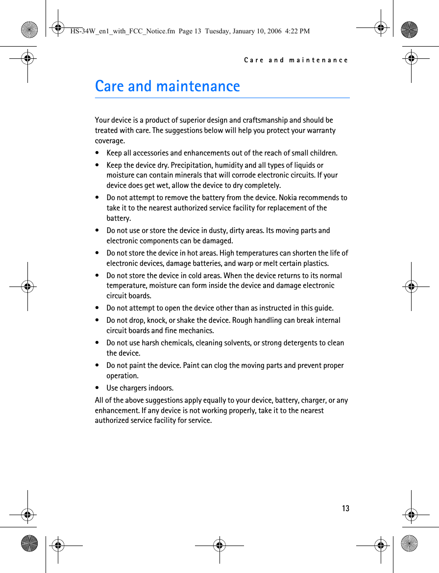 Care and maintenance13Care and maintenanceYour device is a product of superior design and craftsmanship and should be treated with care. The suggestions below will help you protect your warranty coverage.• Keep all accessories and enhancements out of the reach of small children.• Keep the device dry. Precipitation, humidity and all types of liquids or moisture can contain minerals that will corrode electronic circuits. If your device does get wet, allow the device to dry completely.• Do not attempt to remove the battery from the device. Nokia recommends to take it to the nearest authorized service facility for replacement of the battery.• Do not use or store the device in dusty, dirty areas. Its moving parts and electronic components can be damaged.• Do not store the device in hot areas. High temperatures can shorten the life of electronic devices, damage batteries, and warp or melt certain plastics.• Do not store the device in cold areas. When the device returns to its normal temperature, moisture can form inside the device and damage electronic circuit boards.• Do not attempt to open the device other than as instructed in this guide.• Do not drop, knock, or shake the device. Rough handling can break internal circuit boards and fine mechanics.• Do not use harsh chemicals, cleaning solvents, or strong detergents to clean the device.• Do not paint the device. Paint can clog the moving parts and prevent proper operation.• Use chargers indoors.All of the above suggestions apply equally to your device, battery, charger, or any enhancement. If any device is not working properly, take it to the nearest authorized service facility for service.HS-34W_en1_with_FCC_Notice.fm  Page 13  Tuesday, January 10, 2006  4:22 PM