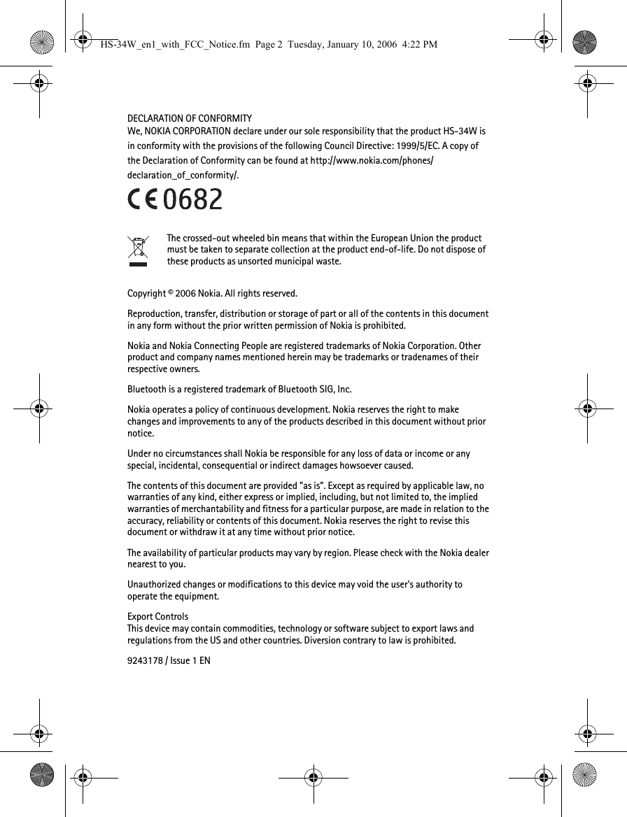 DECLARATION OF CONFORMITYWe, NOKIA CORPORATION declare under our sole responsibility that the product HS-34W is in conformity with the provisions of the following Council Directive: 1999/5/EC. A copy of the Declaration of Conformity can be found at http://www.nokia.com/phones/declaration_of_conformity/.The crossed-out wheeled bin means that within the European Union the product must be taken to separate collection at the product end-of-life. Do not dispose of these products as unsorted municipal waste.Copyright © 2006 Nokia. All rights reserved.Reproduction, transfer, distribution or storage of part or all of the contents in this document in any form without the prior written permission of Nokia is prohibited.Nokia and Nokia Connecting People are registered trademarks of Nokia Corporation. Other product and company names mentioned herein may be trademarks or tradenames of their respective owners.Bluetooth is a registered trademark of Bluetooth SIG, Inc.Nokia operates a policy of continuous development. Nokia reserves the right to make changes and improvements to any of the products described in this document without prior notice.Under no circumstances shall Nokia be responsible for any loss of data or income or any special, incidental, consequential or indirect damages howsoever caused.The contents of this document are provided &quot;as is&quot;. Except as required by applicable law, no warranties of any kind, either express or implied, including, but not limited to, the implied warranties of merchantability and fitness for a particular purpose, are made in relation to the accuracy, reliability or contents of this document. Nokia reserves the right to revise this document or withdraw it at any time without prior notice.The availability of particular products may vary by region. Please check with the Nokia dealer nearest to you.Unauthorized changes or modifications to this device may void the user&apos;s authority to operate the equipment.Export ControlsThis device may contain commodities, technology or software subject to export laws and regulations from the US and other countries. Diversion contrary to law is prohibited.9243178 / Issue 1 ENHS-34W_en1_with_FCC_Notice.fm  Page 2  Tuesday, January 10, 2006  4:22 PM