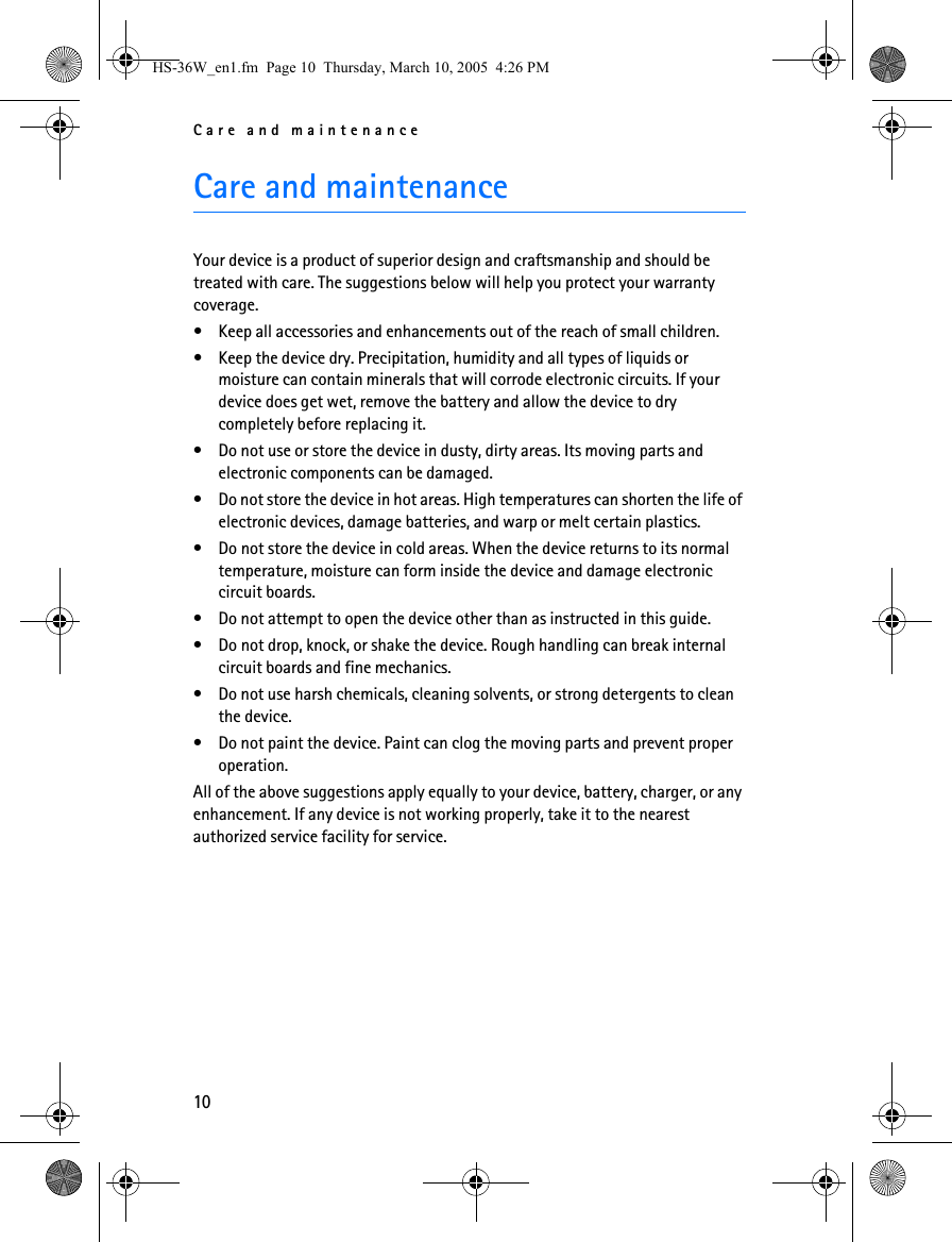 Care and maintenance10Care and maintenanceYour device is a product of superior design and craftsmanship and should be treated with care. The suggestions below will help you protect your warranty coverage.• Keep all accessories and enhancements out of the reach of small children.• Keep the device dry. Precipitation, humidity and all types of liquids or moisture can contain minerals that will corrode electronic circuits. If your device does get wet, remove the battery and allow the device to dry completely before replacing it.• Do not use or store the device in dusty, dirty areas. Its moving parts and electronic components can be damaged.• Do not store the device in hot areas. High temperatures can shorten the life of electronic devices, damage batteries, and warp or melt certain plastics.• Do not store the device in cold areas. When the device returns to its normal temperature, moisture can form inside the device and damage electronic circuit boards.• Do not attempt to open the device other than as instructed in this guide.• Do not drop, knock, or shake the device. Rough handling can break internal circuit boards and fine mechanics.• Do not use harsh chemicals, cleaning solvents, or strong detergents to clean the device.• Do not paint the device. Paint can clog the moving parts and prevent proper operation.All of the above suggestions apply equally to your device, battery, charger, or any enhancement. If any device is not working properly, take it to the nearest authorized service facility for service.HS-36W_en1.fm  Page 10  Thursday, March 10, 2005  4:26 PM