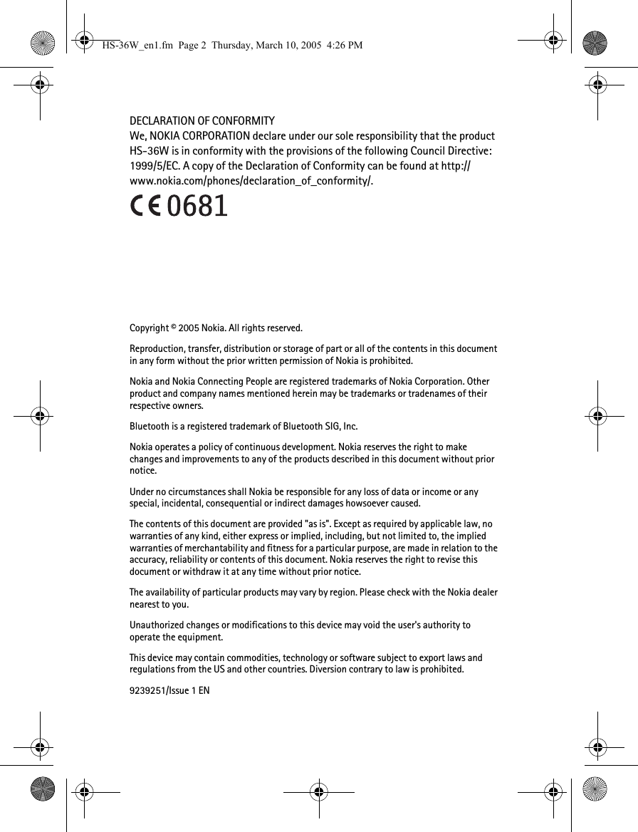 DECLARATION OF CONFORMITYWe, NOKIA CORPORATION declare under our sole responsibility that the product HS-36W is in conformity with the provisions of the following Council Directive: 1999/5/EC. A copy of the Declaration of Conformity can be found at http://www.nokia.com/phones/declaration_of_conformity/.Copyright © 2005 Nokia. All rights reserved.Reproduction, transfer, distribution or storage of part or all of the contents in this document in any form without the prior written permission of Nokia is prohibited.Nokia and Nokia Connecting People are registered trademarks of Nokia Corporation. Other product and company names mentioned herein may be trademarks or tradenames of their respective owners.Bluetooth is a registered trademark of Bluetooth SIG, Inc.Nokia operates a policy of continuous development. Nokia reserves the right to make changes and improvements to any of the products described in this document without prior notice.Under no circumstances shall Nokia be responsible for any loss of data or income or any special, incidental, consequential or indirect damages howsoever caused.The contents of this document are provided &quot;as is&quot;. Except as required by applicable law, no warranties of any kind, either express or implied, including, but not limited to, the implied warranties of merchantability and fitness for a particular purpose, are made in relation to the accuracy, reliability or contents of this document. Nokia reserves the right to revise this document or withdraw it at any time without prior notice.The availability of particular products may vary by region. Please check with the Nokia dealer nearest to you.Unauthorized changes or modifications to this device may void the user&apos;s authority to operate the equipment.This device may contain commodities, technology or software subject to export laws and regulations from the US and other countries. Diversion contrary to law is prohibited.9239251/Issue 1 ENHS-36W_en1.fm  Page 2  Thursday, March 10, 2005  4:26 PM