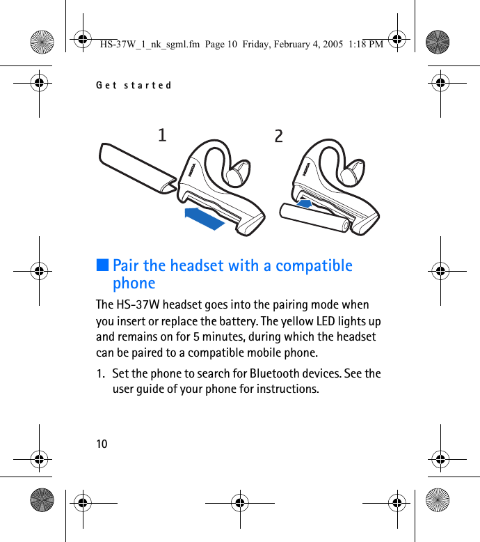 Get started10■Pair the headset with a compatible phoneThe HS-37W headset goes into the pairing mode when you insert or replace the battery. The yellow LED lights up and remains on for 5 minutes, during which the headset can be paired to a compatible mobile phone.1. Set the phone to search for Bluetooth devices. See the user guide of your phone for instructions.HS-37W_1_nk_sgml.fm  Page 10  Friday, February 4, 2005  1:18 PM