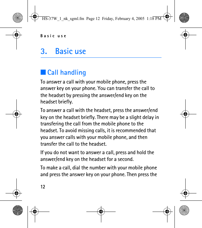 Basic use123. Basic use■Call handlingTo answer a call with your mobile phone, press the answer key on your phone. You can transfer the call to the headset by pressing the answer/end key on the headset briefly.To answer a call with the headset, press the answer/end key on the headset briefly. There may be a slight delay in transfering the call from the mobile phone to the headset. To avoid missing calls, it is recommended that you answer calls with your mobile phone, and then transfer the call to the headset.If you do not want to answer a call, press and hold the answer/end key on the headset for a second.To make a call, dial the number with your mobile phone and press the answer key on your phone. Then press the HS-37W_1_nk_sgml.fm  Page 12  Friday, February 4, 2005  1:18 PM