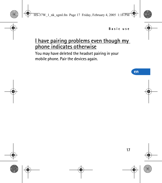 Basic use17I have pairing problems even though my phone indicates otherwiseYou may have deleted the headset pairing in your mobile phone. Pair the devices again.HS-37W_1_nk_sgml.fm  Page 17  Friday, February 4, 2005  1:18 PM