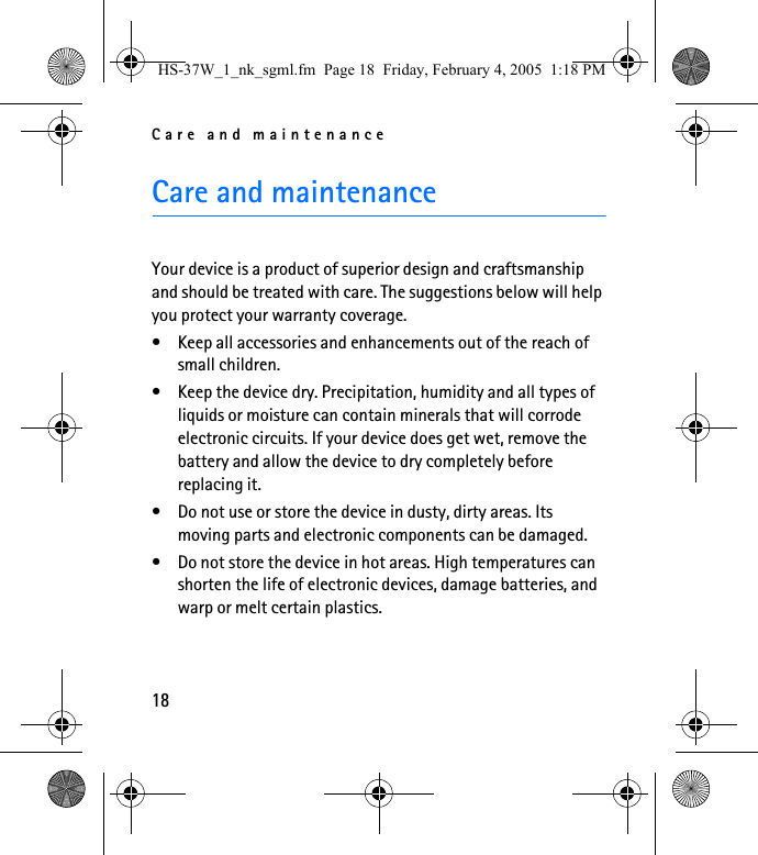 Care and maintenance18Care and maintenanceYour device is a product of superior design and craftsmanship and should be treated with care. The suggestions below will help you protect your warranty coverage.• Keep all accessories and enhancements out of the reach of small children.• Keep the device dry. Precipitation, humidity and all types of liquids or moisture can contain minerals that will corrode electronic circuits. If your device does get wet, remove the battery and allow the device to dry completely before replacing it.• Do not use or store the device in dusty, dirty areas. Its moving parts and electronic components can be damaged.• Do not store the device in hot areas. High temperatures can shorten the life of electronic devices, damage batteries, and warp or melt certain plastics.HS-37W_1_nk_sgml.fm  Page 18  Friday, February 4, 2005  1:18 PM