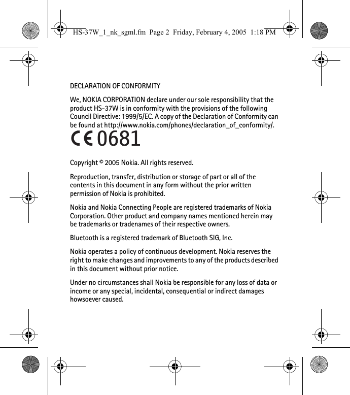 DECLARATION OF CONFORMITYWe, NOKIA CORPORATION declare under our sole responsibility that the product HS-37W is in conformity with the provisions of the following Council Directive: 1999/5/EC. A copy of the Declaration of Conformity can be found at http://www.nokia.com/phones/declaration_of_conformity/.Copyright © 2005 Nokia. All rights reserved.Reproduction, transfer, distribution or storage of part or all of the contents in this document in any form without the prior written permission of Nokia is prohibited.Nokia and Nokia Connecting People are registered trademarks of Nokia Corporation. Other product and company names mentioned herein may be trademarks or tradenames of their respective owners.Bluetooth is a registered trademark of Bluetooth SIG, Inc.Nokia operates a policy of continuous development. Nokia reserves the right to make changes and improvements to any of the products described in this document without prior notice.Under no circumstances shall Nokia be responsible for any loss of data or income or any special, incidental, consequential or indirect damages howsoever caused.HS-37W_1_nk_sgml.fm  Page 2  Friday, February 4, 2005  1:18 PM