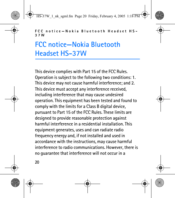 FCC notice—Nokia Bluetooth Headset HS-37W20FCC notice—Nokia Bluetooth Headset HS-37WThis device complies with Part 15 of the FCC Rules. Operation is subject to the following two conditions: 1. This device may not cause harmful interference; and 2. This device must accept any interference received, including interference that may cause undesired operation. This equipment has been tested and found to comply with the limits for a Class B digital device, pursuant to Part 15 of the FCC Rules. These limits are designed to provide reasonable protection against harmful interference in a residential installation. This equipment generates, uses and can radiate radio frequency energy and, if not installed and used in accordance with the instructions, may cause harmful interference to radio communications. However, there is no guarantee that interference will not occur in a HS-37W_1_nk_sgml.fm  Page 20  Friday, February 4, 2005  1:18 PM