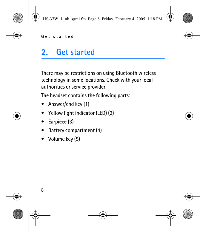 Get started82. Get startedThere may be restrictions on using Bluetooth wireless technology in some locations. Check with your local authorities or service provider.The headset contains the following parts:• Answer/end key (1)• Yellow light indicator (LED) (2)• Earpiece (3)• Battery compartment (4)• Volume key (5)HS-37W_1_nk_sgml.fm  Page 8  Friday, February 4, 2005  1:18 PM