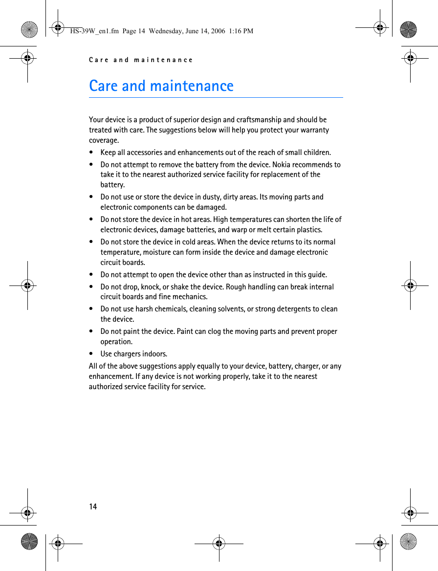 Care and maintenance14Care and maintenanceYour device is a product of superior design and craftsmanship and should be treated with care. The suggestions below will help you protect your warranty coverage.• Keep all accessories and enhancements out of the reach of small children.• Do not attempt to remove the battery from the device. Nokia recommends to take it to the nearest authorized service facility for replacement of the battery.• Do not use or store the device in dusty, dirty areas. Its moving parts and electronic components can be damaged.• Do not store the device in hot areas. High temperatures can shorten the life of electronic devices, damage batteries, and warp or melt certain plastics.• Do not store the device in cold areas. When the device returns to its normal temperature, moisture can form inside the device and damage electronic circuit boards.• Do not attempt to open the device other than as instructed in this guide.• Do not drop, knock, or shake the device. Rough handling can break internal circuit boards and fine mechanics.• Do not use harsh chemicals, cleaning solvents, or strong detergents to clean the device.• Do not paint the device. Paint can clog the moving parts and prevent proper operation.• Use chargers indoors.All of the above suggestions apply equally to your device, battery, charger, or any enhancement. If any device is not working properly, take it to the nearest authorized service facility for service.HS-39W_en1.fm  Page 14  Wednesday, June 14, 2006  1:16 PM