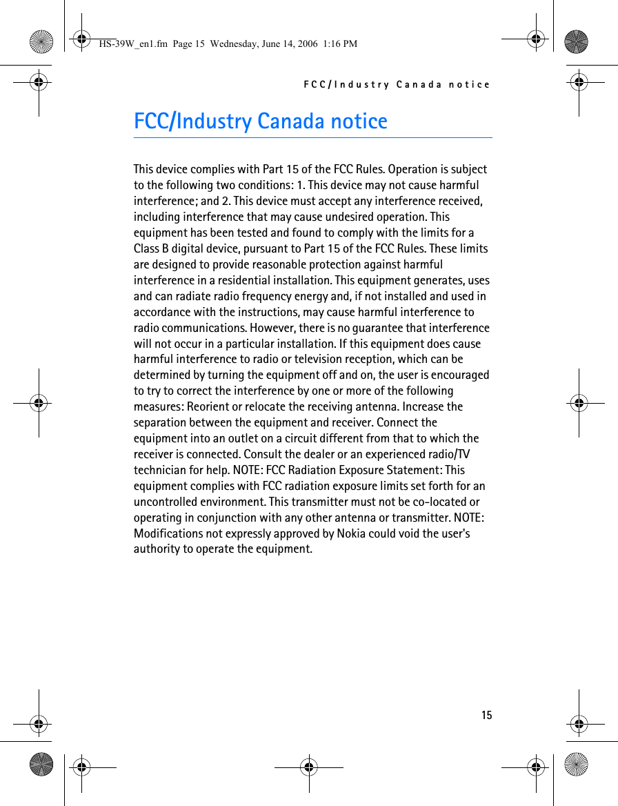 FCC/Industry Canada notice15FCC/Industry Canada noticeThis device complies with Part 15 of the FCC Rules. Operation is subject to the following two conditions: 1. This device may not cause harmful interference; and 2. This device must accept any interference received, including interference that may cause undesired operation. This equipment has been tested and found to comply with the limits for a Class B digital device, pursuant to Part 15 of the FCC Rules. These limits are designed to provide reasonable protection against harmful interference in a residential installation. This equipment generates, uses and can radiate radio frequency energy and, if not installed and used in accordance with the instructions, may cause harmful interference to radio communications. However, there is no guarantee that interference will not occur in a particular installation. If this equipment does cause harmful interference to radio or television reception, which can be determined by turning the equipment off and on, the user is encouraged to try to correct the interference by one or more of the following measures: Reorient or relocate the receiving antenna. Increase the separation between the equipment and receiver. Connect the equipment into an outlet on a circuit different from that to which the receiver is connected. Consult the dealer or an experienced radio/TV technician for help. NOTE: FCC Radiation Exposure Statement: This equipment complies with FCC radiation exposure limits set forth for an uncontrolled environment. This transmitter must not be co-located or operating in conjunction with any other antenna or transmitter. NOTE: Modifications not expressly approved by Nokia could void the user&apos;s authority to operate the equipment.HS-39W_en1.fm  Page 15  Wednesday, June 14, 2006  1:16 PM