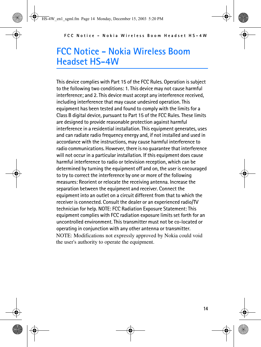 FCC Notice - Nokia Wireless Boom Headset HS-4W14FCC Notice - Nokia Wireless Boom Headset HS-4WThis device complies with Part 15 of the FCC Rules. Operation is subject to the following two conditions: 1. This device may not cause harmful interference; and 2. This device must accept any interference received, including interference that may cause undesired operation. This equipment has been tested and found to comply with the limits for a Class B digital device, pursuant to Part 15 of the FCC Rules. These limits are designed to provide reasonable protection against harmful interference in a residential installation. This equipment generates, uses and can radiate radio frequency energy and, if not installed and used in accordance with the instructions, may cause harmful interference to radio communications. However, there is no guarantee that interference will not occur in a particular installation. If this equipment does cause harmful interference to radio or television reception, which can be determined by turning the equipment off and on, the user is encouraged to try to correct the interference by one or more of the following measures: Reorient or relocate the receiving antenna. Increase the separation between the equipment and receiver. Connect the equipment into an outlet on a circuit different from that to which the receiver is connected. Consult the dealer or an experienced radio/TV technician for help. NOTE: FCC Radiation Exposure Statement: This equipment complies with FCC radiation exposure limits set forth for an uncontrolled environment. This transmitter must not be co-located or operating in conjunction with any other antenna or transmitter.HS-4W_en1_sgml.fm  Page 14  Monday, December 15, 2003  5:20 PMNOTE: Modifications not expressly approved by Nokia could voidthe user&apos;s authority to operate the equipment.