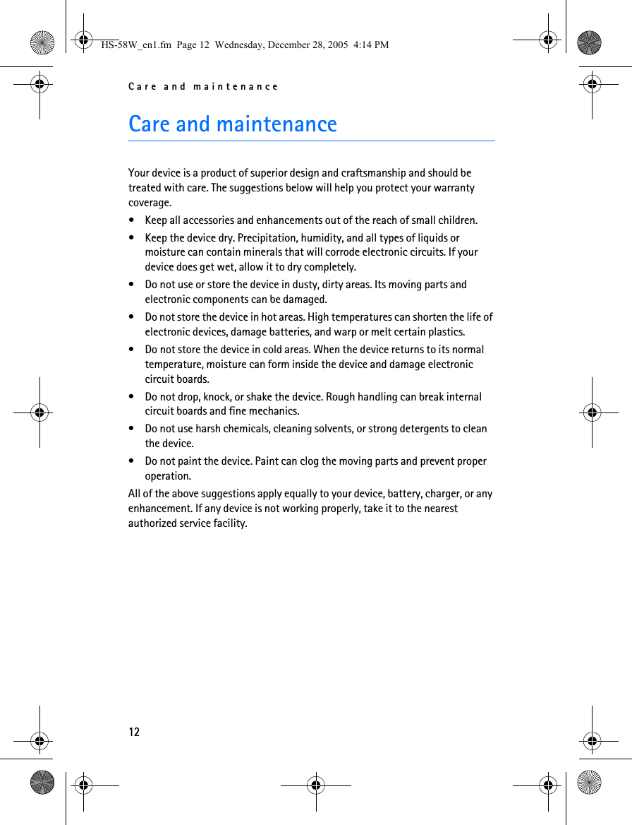 Care and maintenance12Care and maintenanceYour device is a product of superior design and craftsmanship and should be treated with care. The suggestions below will help you protect your warranty coverage.• Keep all accessories and enhancements out of the reach of small children.• Keep the device dry. Precipitation, humidity, and all types of liquids or moisture can contain minerals that will corrode electronic circuits. If your device does get wet, allow it to dry completely.• Do not use or store the device in dusty, dirty areas. Its moving parts and electronic components can be damaged.• Do not store the device in hot areas. High temperatures can shorten the life of electronic devices, damage batteries, and warp or melt certain plastics.• Do not store the device in cold areas. When the device returns to its normal temperature, moisture can form inside the device and damage electronic circuit boards.• Do not drop, knock, or shake the device. Rough handling can break internal circuit boards and fine mechanics.• Do not use harsh chemicals, cleaning solvents, or strong detergents to clean the device.• Do not paint the device. Paint can clog the moving parts and prevent proper operation.All of the above suggestions apply equally to your device, battery, charger, or any enhancement. If any device is not working properly, take it to the nearest authorized service facility.HS-58W_en1.fm  Page 12  Wednesday, December 28, 2005  4:14 PM