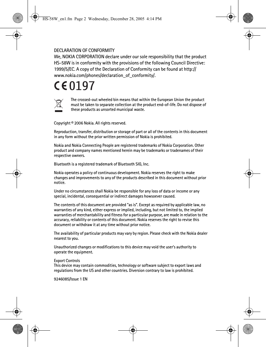 DECLARATION OF CONFORMITYWe, NOKIA CORPORATION declare under our sole responsibility that the product HS-58W is in conformity with the provisions of the following Council Directive: 1999/5/EC. A copy of the Declaration of Conformity can be found at http://www.nokia.com/phones/declaration_of_conformity/.The crossed-out wheeled bin means that within the European Union the product must be taken to separate collection at the product end-of-life. Do not dispose of these products as unsorted municipal waste.Copyright © 2006 Nokia. All rights reserved.Reproduction, transfer, distribution or storage of part or all of the contents in this document in any form without the prior written permission of Nokia is prohibited.Nokia and Nokia Connecting People are registered trademarks of Nokia Corporation. Other product and company names mentioned herein may be trademarks or tradenames of their respective owners.Bluetooth is a registered trademark of Bluetooth SIG, Inc.Nokia operates a policy of continuous development. Nokia reserves the right to make changes and improvements to any of the products described in this document without prior notice.Under no circumstances shall Nokia be responsible for any loss of data or income or any special, incidental, consequential or indirect damages howsoever caused.The contents of this document are provided &quot;as is&quot;. Except as required by applicable law, no warranties of any kind, either express or implied, including, but not limited to, the implied warranties of merchantability and fitness for a particular purpose, are made in relation to the accuracy, reliability or contents of this document. Nokia reserves the right to revise this document or withdraw it at any time without prior notice.The availability of particular products may vary by region. Please check with the Nokia dealer nearest to you.Unauthorized changes or modifications to this device may void the user&apos;s authority to operate the equipment.Export ControlsThis device may contain commodities, technology or software subject to export laws and regulations from the US and other countries. Diversion contrary to law is prohibited.9246085/Issue 1 ENHS-58W_en1.fm  Page 2  Wednesday, December 28, 2005  4:14 PM